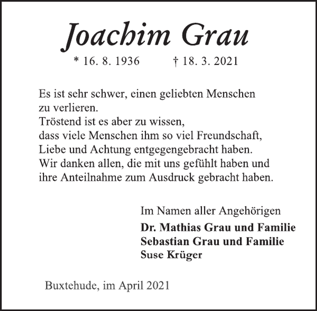<p>Joachim Grau<br />* 16. 8. 1936 † 18. 3. 2021<br />Es ist sehr schwer, einen geliebten Menschen<br />zu verlieren.<br />Tröstend ist es aber zu wissen,<br />dass viele Menschen ihm so viel Freundschaft,<br />Liebe und Achtung entgegengebracht haben.<br />Wir danken allen, die mit uns gefühlt haben und<br />ihre Anteilnahme zum Ausdruck gebracht haben.<br />Im Namen aller Angehörigen<br />Dr. Mathias Grau und Familie<br />Sebastian Grau und Familie<br />Suse Krüger<br />Buxtehude, im April 2021</p>