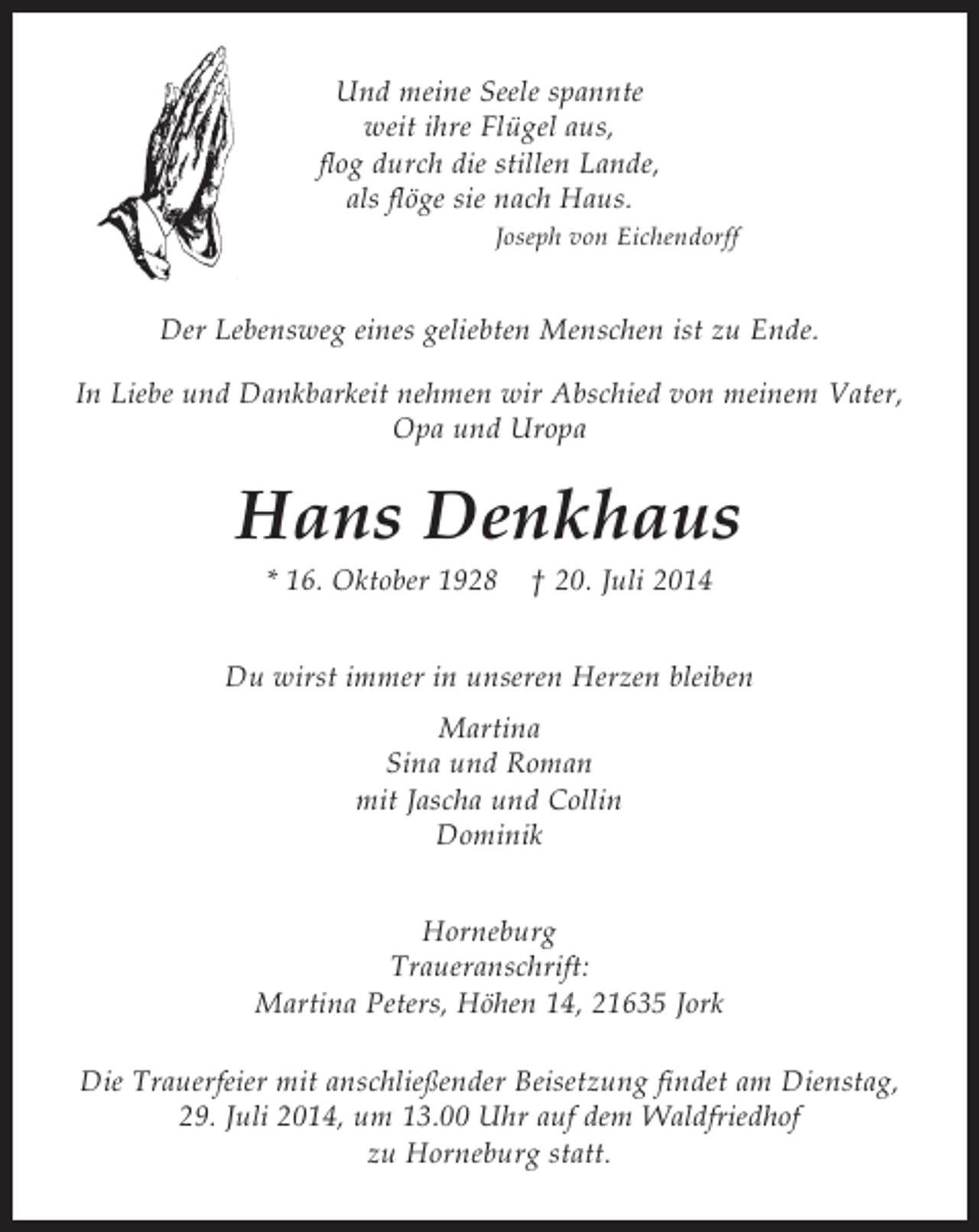 <p>Und meine Seele spannte<br />weit ihre Flügel aus,<br />flog durch die stillen Lande,<br />als flöge sie nach Haus.<br />Joseph von Eichendorff<br />Der Lebensweg eines geliebten Menschen ist zu Ende.<br />In Liebe und Dankbarkeit nehmen wir Abschied von meinem Vater, Opa und Uropa<br />Hans Denkhaus<br />* 16. Oktober 1928 † 20. Juli 2014<br />Du wirst immer in unseren Herzen bleiben<br />Martina<br />Sina und Roman<br />mit Jascha und Collin<br />Dominik<br />Horneburg<br />Traueranschrift:<br />Martina Peters, Höhen 14, 21635 Jork</p><p>Die Trauerfeier mit anschließender Beisetzung findet am Dienstag, 29. Juli 2014, um 13.00 Uhr auf dem<br />Waldfriedhof zu Horneburg statt.</p>