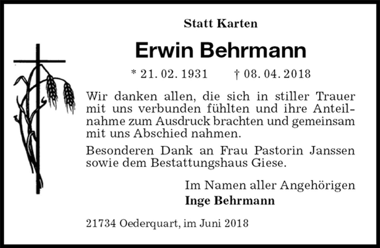 <p>Statt Karten<br />Erwin Behrmann<br />* 21. 02. 1931 † 08. 04. 2018<br />Wir danken allen, die sich in stiller Trauer mit uns verbunden fühlten und ihre Anteilnahme zum Ausdruck brachten und gemeinsam mit uns Abschied nahmen.<br />Besonderen Dank an Frau Pastorin Janssen sowie dem Bestattungshaus Giese.<br />Im Namen aller Angehörigen<br />Inge Behrmann<br />21734 Oederquart, im Juni 2018</p>