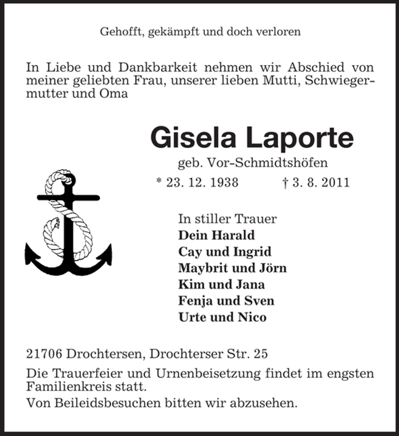 <p>Gehofft, gekämpft und doch verloren<br />In Liebe und Dankbarkeit nehmen wir Abschied von meiner geliebten Frau, unserer lieben Mutti, Schwiegermutter und Oma<br />Gisela Laporte<br />geb. Vor-Schmidtshöfen<br />* 23. 12. 1938 † 3. 8. 2011<br />In stiller Trauer<br />Dein Harald<br />Cay und Ingrid<br />Maybrit und Jörn<br />Kim und Jana<br />Fenja und Sven<br />Urte und Nico<br />21706 Drochtersen, Drochterser Str. 25<br />Die Trauerfeier und Urnenbeisetzung findet im engsten Familienkreis statt.<br />Von Beileidsbesuchen bitten wir abzusehen.</p>