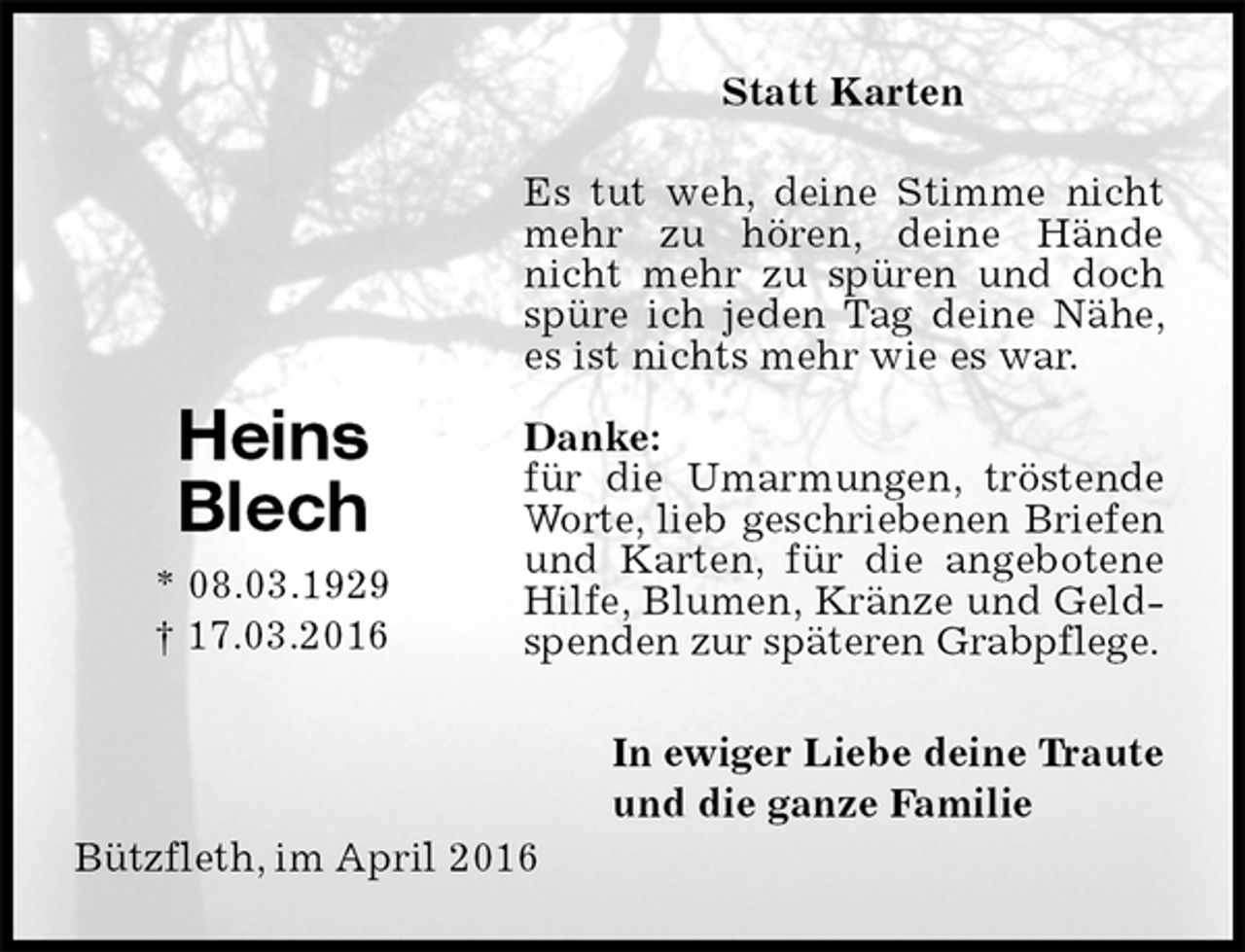 <p>Statt Karten<br />Es tut weh, deine Stimme nicht mehr zu hören, deine Hände nicht mehr zu spüren und doch spüre ich jeden Tag deine Nähe, es ist nichts mehr wie es war.</p>
<p>Danke:<br />für die Umarmungen, tröstende Worte, lieb geschriebenen Briefen<br />und Karten, für die angebotene Hilfe, Blumen, Kränze und Geldspenden zur späteren Grabpflege.<br />In ewiger Liebe deine Traute<br />und die ganze Familie<br />Heins<br />Blech</p>
<p>* 08.03.1929<br />† 17.03.2016</p>
<p>Bützfleth, im April 2016</p>