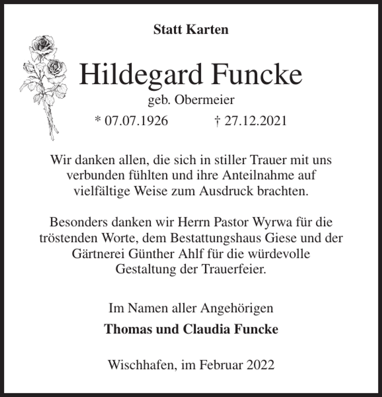 <p>Statt Karten<br />Hildegard Funcke<br />geb. Obermeier<br />* 07.07.1926 † 27.12.2021<br />Wir danken allen, die sich in stiller Trauer mit uns<br />verbunden fühlten und ihre Anteilnahme auf<br />vielfältige Weise zum Ausdruck brachten.</p>
<p>Besonders danken wir Herrn Pastor Wyrwa für die<br />tröstenden Worte, dem Bestattungshaus Giese und der<br />Gärtnerei Günther Ahlf für die würdevolle<br />Gestaltung der Trauerfeier.<br />Im Namen aller Angehörigen<br />Thomas und Claudia Funcke<br />Wischhafen, im Februar 2022</p>