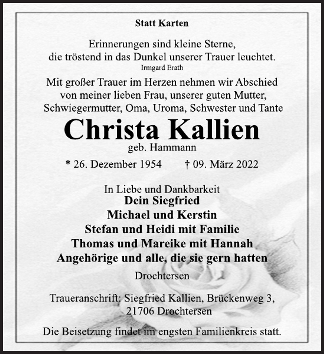 <p>Statt Karten<br />Erinnerungen sind kleine Sterne,<br />die tröstend in das Dunkel unserer Trauer leuchtet.<br />Irmgard Erath<br />Mit großer Trauer im Herzen nehmen wir Abschied<br />von meiner lieben Frau, unserer guten Mutter,<br />Schwiegermutter, Oma, Uroma, Schwester und Tante<br />Christa Kallien<br />geb. Hammann<br />* 26. Dezember 1954 † 09. März 2022<br />In Liebe und Dankbarkeit<br />Dein Siegfried<br />Michael und Kerstin<br />Stefan und Heidi mit Familie<br />Thomas und Mareike mit Hannah<br />Angehörige und alle, die sie gern hatten<br />Drochtersen<br />Traueranschrift: Siegfried Kallien, Brückenweg 3,<br />21706 Drochtersen<br />Die Beisetzung findet im engsten Familienkreis statt.</p>