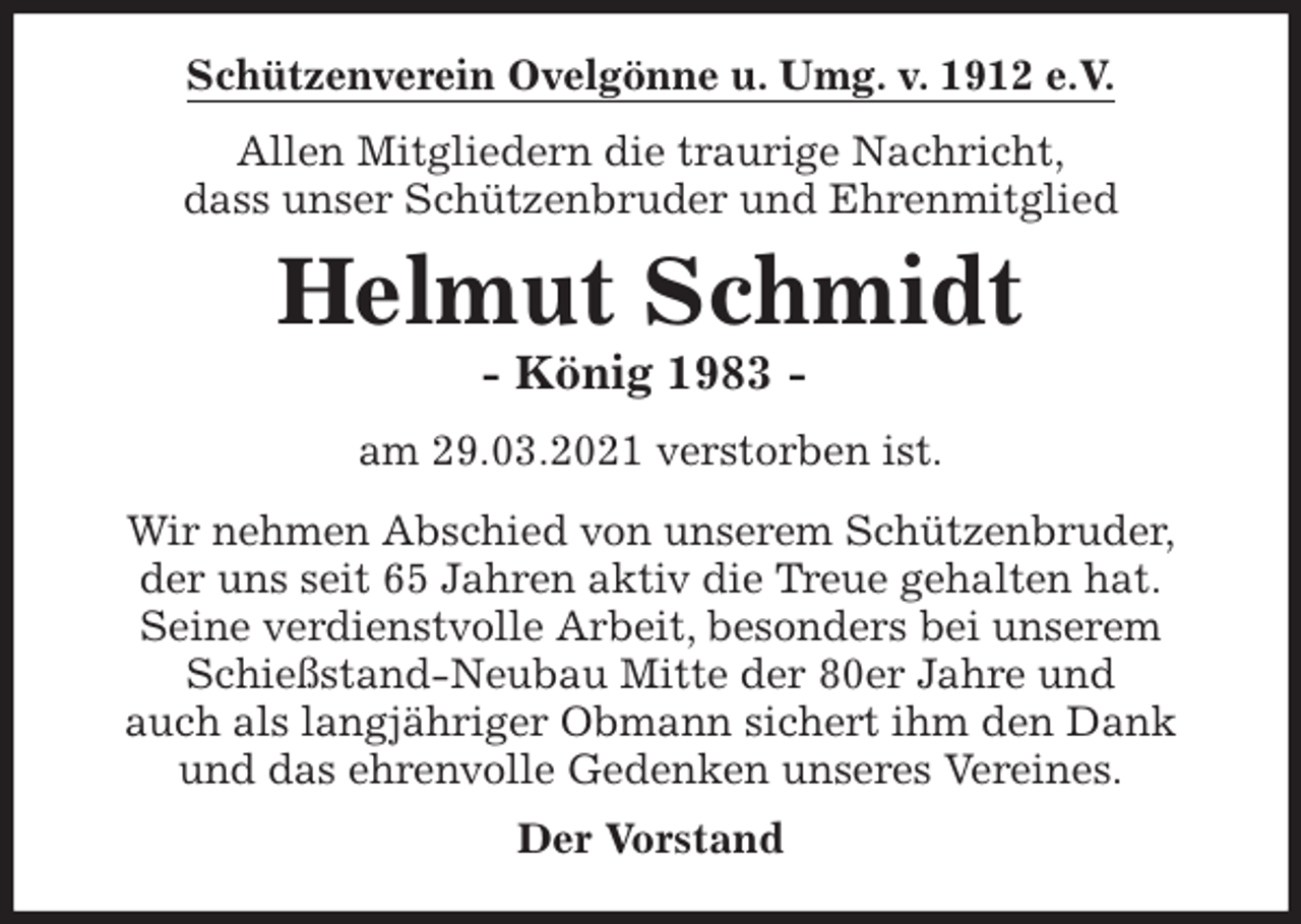 <p>Schützenverein Ovelgönne u. Umg. v. 1912 e.V.<br />Allen Mitgliedern die traurige Nachricht,<br />dass unser Schützenbruder und Ehrenmitglied<br />Helmut Schmidt<br />- König 1983 -<br />am 29.03.2021 verstorben ist.<br />Wir nehmen Abschied von unserem Schützenbruder,<br />der uns seit 65 Jahren aktiv die Treue gehalten hat.<br />Seine verdienstvolle Arbeit, besonders bei unserem<br />Schießstand-Neubau Mitte der 80er Jahre und<br />auch als langjähriger Obmann sichert ihm den Dank<br />und das ehrenvolle Gedenken unseres Vereines.<br />Der Vorstand</p>