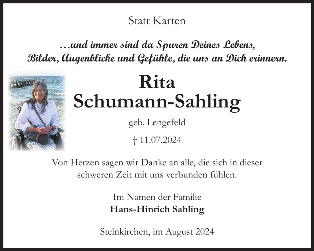 <p>Statt Karten<br />…und immer sind da Spuren Deines Lebens,<br />Bilder, Augenblicke und Gefühle, die uns an Dich erinnern.</p><p>Rita<br />Schumann-Sahling<br />geb. Lengefeld<br />† 11.07.2024<br />Von Herzen sagen wir Danke an alle, die sich in dieser<br />schweren Zeit mit uns verbunden fühlen.<br />Im Namen der Familie<br />Hans-Hinrich Sahling<br />Steinkirchen, im August 2024</p>