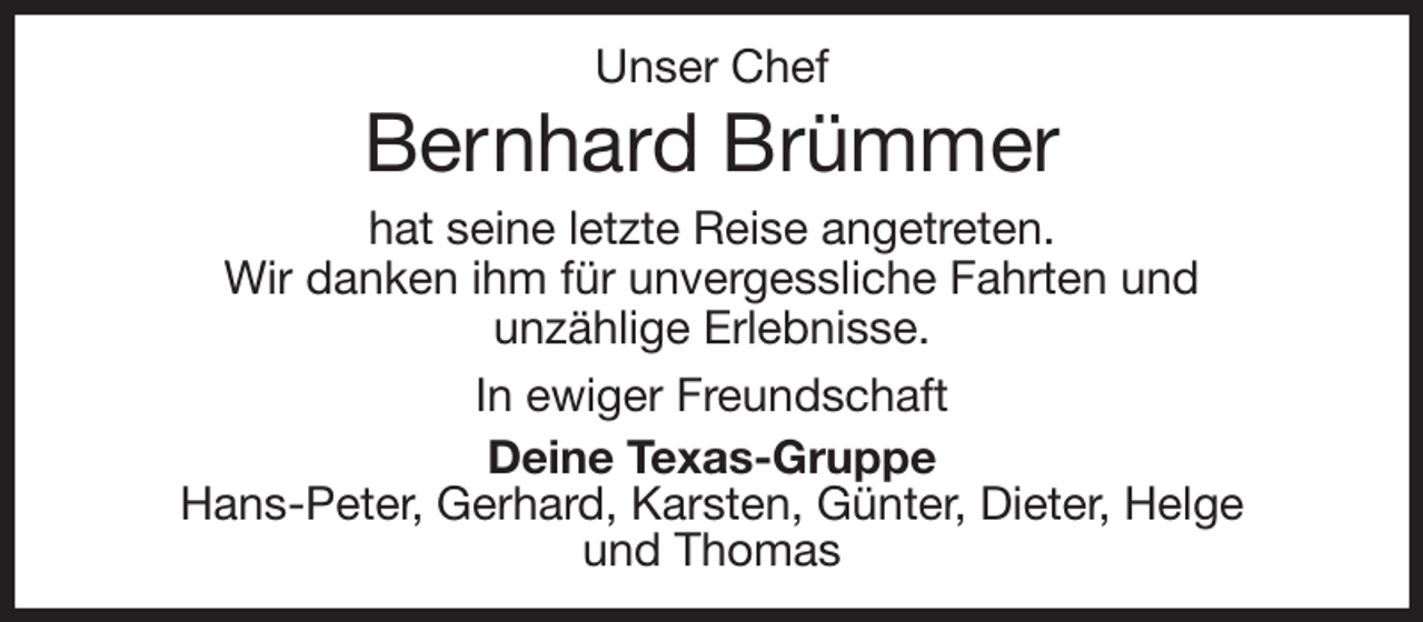 <p>Unser Chef<br />Bernhard Brümmer<br />hat seine letzte Reise angetreten.<br />Wir danken ihm für unvergessliche Fahrten und<br />unzählige Erlebnisse.<br />In ewiger Freundschaft<br />Deine Texas-Gruppe<br />Hans-Peter, Gerhard, Karsten, Günter, Dieter, Helge<br />und Thomas</p>