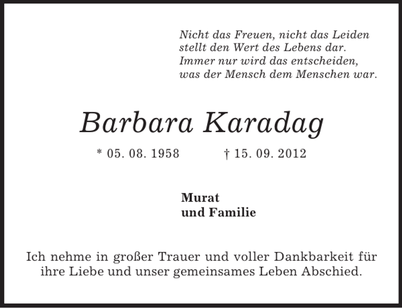 <p>Nicht das Freuen, nicht das Leiden<br />stellt den Wert des Lebens dar.<br />Immer nur wird das entscheiden,<br />was der Mensch dem Menschen war.<br />Barbara Karadag<br />* 05. 08. 1958 † 15. 09. 2012<br />Murat<br />und Familie<br />Ich nehme in großer Trauer und voller Dankbarkeit für ihre Liebe und unser gemeinsames Leben Abschied.</p>