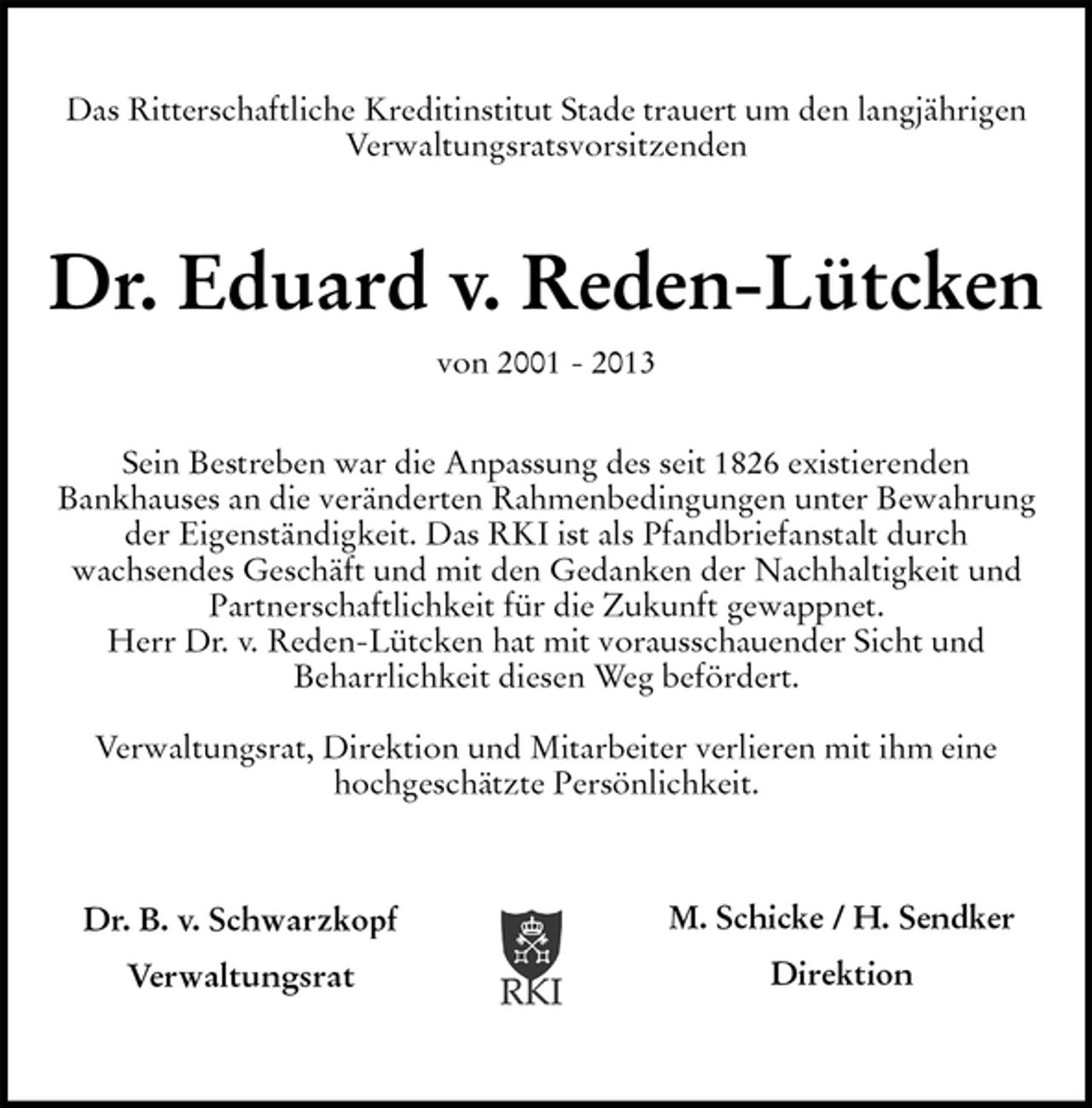 <p>Dr. B. v. Schwarzkopf<br />Verwaltungsrat<br />M. Schicke / H. Sendker<br />Direktion<br />Das Ritterschaftliche Kreditinstitut Stade trauert um den langjährigen<br />Verwaltungsratsvorsitzenden</p><p>Dr. Eduard v. Reden-Lütcken<br />von 2001 - 2013</p><p>Sein Bestreben war die Anpassung des seit 1826 existierenden<br />Bankhauses an die veränderten Rahmenbedingungen unter Bewahrung der Eigenständigkeit. Das RKI ist als Pfandbriefanstalt durch<br />wachsendes Geschäft und mit den Gedanken der Nachhaltigkeit und Partnerschaftlichkeit für die Zukunft gewappnet.<br />Herr Dr. v. Reden-Lütcken hat mit vorausschauender Sicht und<br />Beharrlichkeit diesen Weg befördert.</p><p>Verwaltungsrat, Direktion und Mitarbeiter verlieren mit ihm eine<br />hochgeschätzte Persönlichkeit.</p>