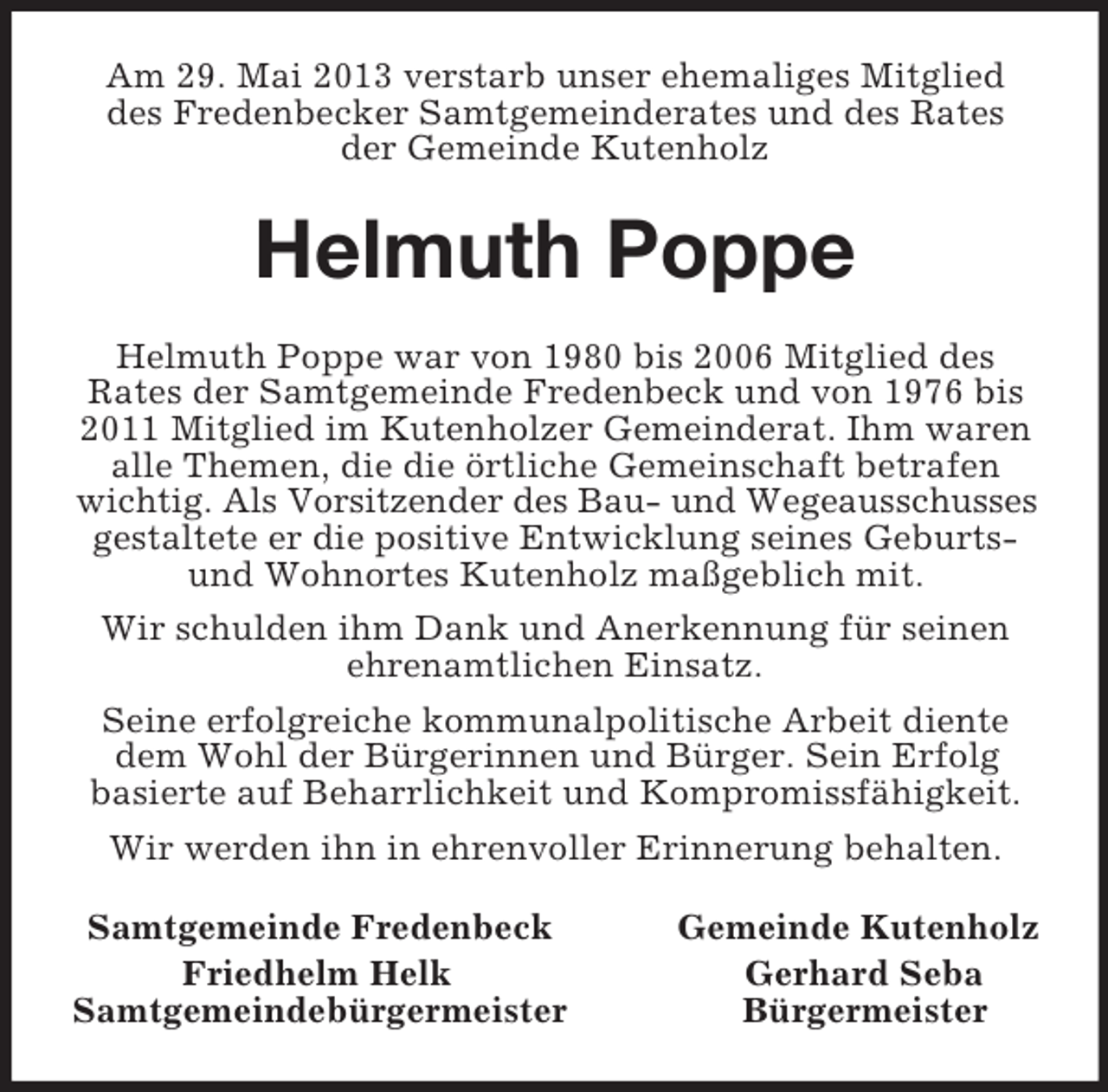 <p>Am 29. Mai 2013 verstarb unser ehemaliges Mitglied<br />des Fredenbecker Samtgemeinderates und des Rates<br />der Gemeinde Kutenholz<br />Helmuth Poppe<br />Helmuth Poppe war von 1980 bis 2006 Mitglied des<br />Rates der Samtgemeinde Fredenbeck und von 1976 bis<br />2011 Mitglied im Kutenholzer Gemeinderat. Ihm waren alle Themen, die die örtliche Gemeinschaft betrafen wichtig. Als Vorsitzender des Bau- und Wegeausschusses<br />gestaltete er die positive Entwicklung seines Geburts- und Wohnortes Kutenholz maßgeblich mit.<br />Wir schulden ihm Dank und Anerkennung für seinen ehrenamtlichen Einsatz.<br />Seine erfolgreiche kommunalpolitische Arbeit diente dem Wohl der Bürgerinnen und Bürger. Sein Erfolg<br />basierte auf Beharrlichkeit und Kompromissfähigkeit.<br />Wir werden ihn in ehrenvoller Erinnerung behalten.<br />Samtgemeinde Fredenbeck Gemeinde Kutenholz<br />Friedhelm Helk Gerhard Seba<br />Samtgemeindebürgermeister Bürgermeister</p>