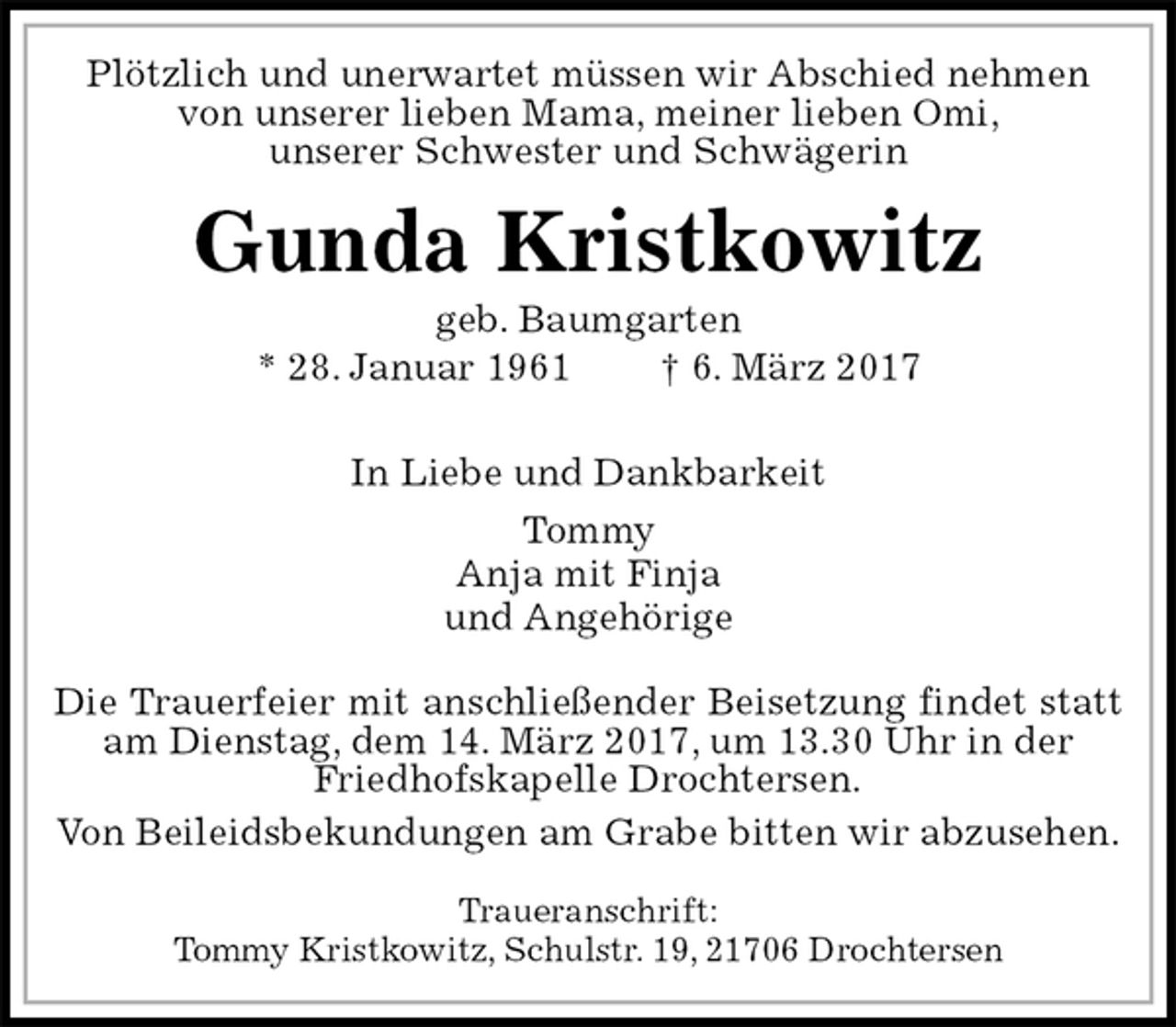 <p>Plötzlich und unerwartet müssen wir Abschied nehmen<br />von unserer lieben Mama, meiner lieben Omi,<br />unserer Schwester und Schwägerin<br />Gunda Kristkowitz<br />geb. Baumgarten<br />* 28. Januar 1961 † 6. März 2017</p>
<p>In Liebe und Dankbarkeit<br />Tommy<br />Anja mit Finja<br />und Angehörige<br />Die Trauerfeier mit anschließender Beisetzung findet statt am Dienstag, dem 14. März 2017, um 13.30 Uhr in der<br />Friedhofskapelle Drochtersen.<br />Von Beileidsbekundungen am Grabe bitten wir abzusehen.</p>
<p>Traueranschrift:<br />Tommy Kristkowitz, Schulstr. 19, 21706 Drochtersen</p>