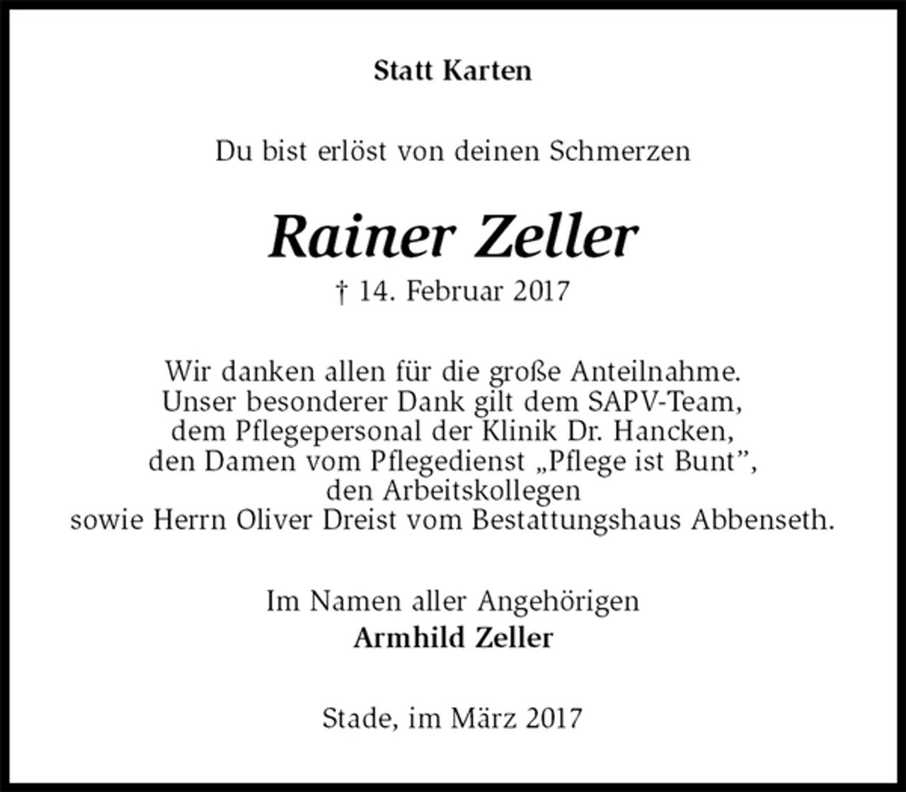 <p>Statt Karten<br />Du bist erlöst von deinen Schmerzen<br />Rainer Zeller<br />† 14. Februar 2017<br />Wir danken allen für die große Anteilnahme.<br />Unser besonderer Dank gilt dem SAPV-Team,<br />dem Pflegepersonal der Klinik Dr. Hancken,<br />den Damen vom Pflegedienst „Pflege ist Bunt”,<br />den Arbeitskollegen<br />sowie Herrn Oliver Dreist vom Bestattungshaus Abbenseth.<br />Im Namen aller Angehörigen<br />Armhild Zeller<br />Stade, im März 2017</p>