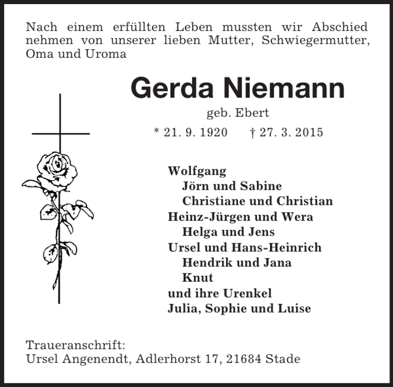 <p>Nach einem erfüllten Leben mussten wir Abschied<br />nehmen von unserer lieben Mutter, Schwiegermutter, Oma und Uroma<br />Gerda Niemann<br />geb. Ebert<br />* 21. 9. 1920 † 27. 3. 2015<br />Wolfgang<br />Jörn und Sabine<br />Christiane und Christian<br />Heinz-Jürgen und Wera<br />Helga und Jens<br />Ursel und Hans-Heinrich<br />Hendrik und Jana<br />Knut<br />und ihre Urenkel<br />Julia, Sophie und Luise<br />Traueranschrift:<br />Ursel Angenendt, Adlerhorst 17, 21684 Stade</p>