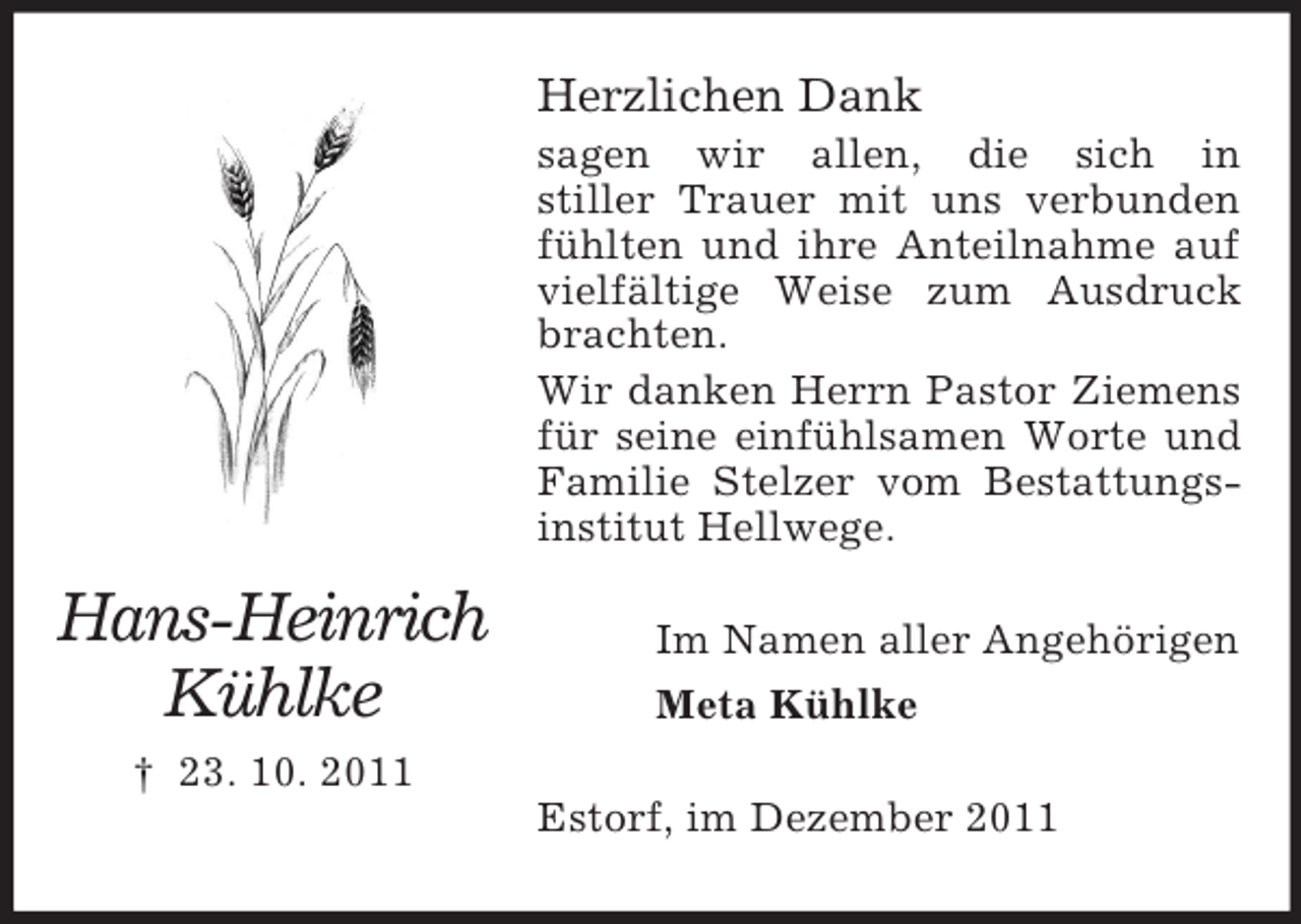 <p>Herzlichen Dank<br />sagen wir allen, die sich in<br />stiller Trauer mit uns verbunden<br />fühlten und ihre Anteilnahme auf<br />vielfältige Weise zum Ausdruck<br />brachten.<br />Wir danken Herrn Pastor Ziemens<br />für seine einfühlsamen Worte und<br />Familie Stelzer vom Bestattungsinstitut Hellwege.</p><p>Hans-Heinrich<br />Kühlke</p><p>Im Namen aller Angehörigen<br />Meta Kühlke</p><p>† 23. 10. 2011<br />Estorf, im Dezember 2011</p>