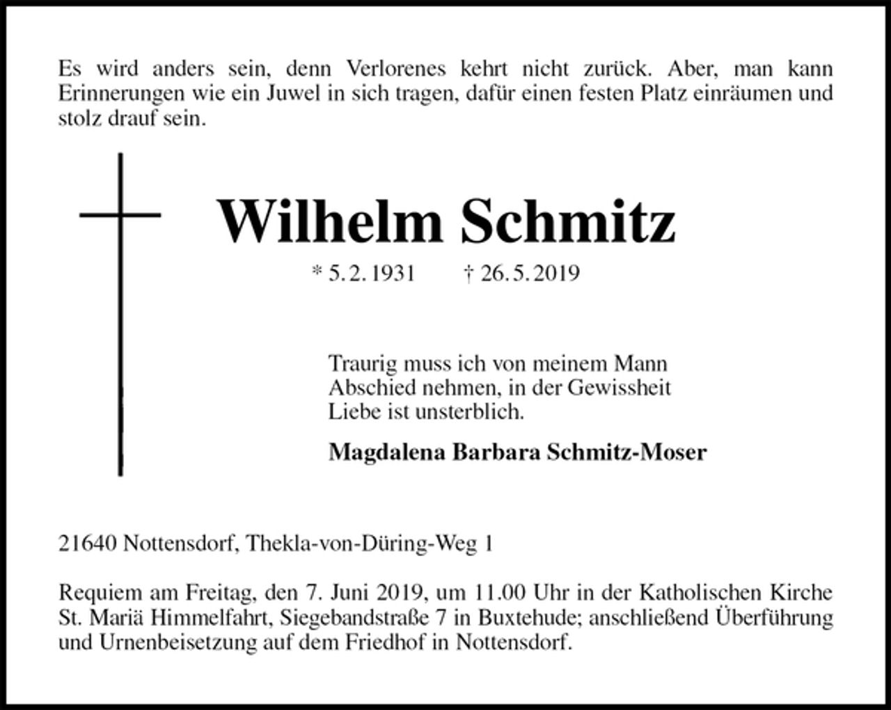 <p>Es wird anders sein, denn Verlorenes kehrt nicht zurück. Aber, man kann<br />Erinnerungen wie ein Juwel in sich tragen, dafür einen festen Platz einräumen und<br />stolz drauf sein.<br />Wilhelm Schmitz<br />* 5. 2. 1931 † 26. 5. 2019<br />Traurig muss ich von meinem Mann<br />Abschied nehmen, in der Gewissheit<br />Liebe ist unsterblich.<br />Magdalena Barbara Schmitz-Moser<br />21640 Nottensdorf, Thekla-von-Düring-Weg 1</p><p>Requiem am Freitag, den 7. Juni 2019, um 11.00 Uhr in der Katholischen Kirche St. Mariä Himmelfahrt, Siegebandstraße 7 in Buxtehude; anschließend Überführung<br />und Urnenbeisetzung auf dem Friedhof in Nottensdorf.</p>