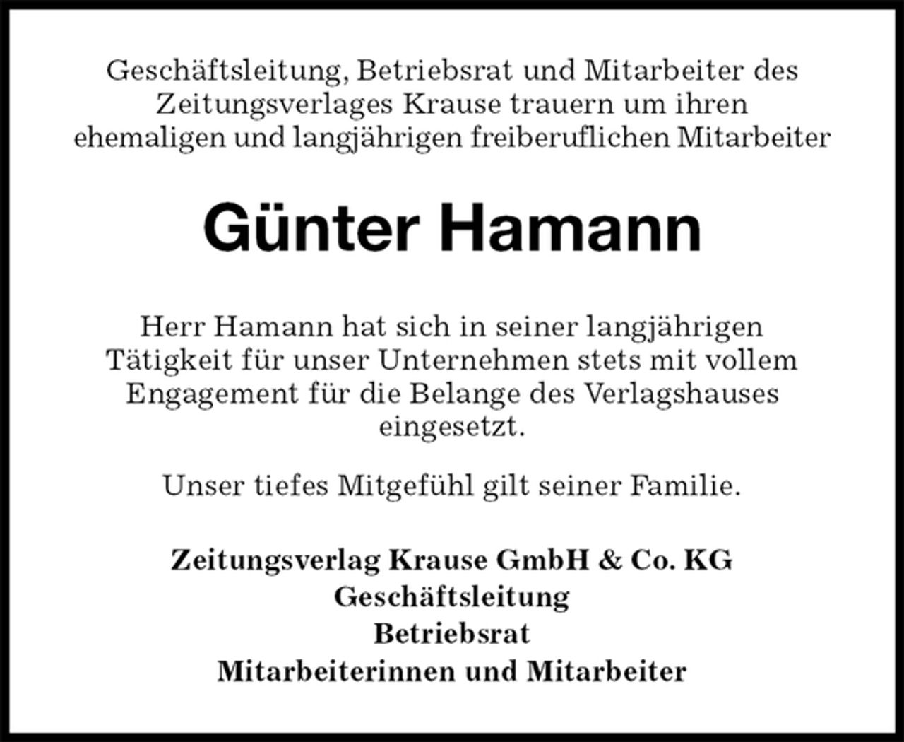 <p>Geschäftsleitung, Betriebsrat und Mitarbeiter des<br />Zeitungsverlages Krause trauern um ihren<br />ehemaligen und langjährigen freiberuflichen Mitarbeiter<br />Günter Hamann<br />Zeitungsverlag Krause GmbH &amp; Co. KG<br />Geschäftsleitung<br />Betriebsrat<br />Mitarbeiterinnen und Mitarbeiter<br />Herr Hamann hat sich in seiner langjährigen<br />Tätigkeit für unser Unternehmen stets mit vollem<br />Engagement für die Belange des Verlagshauses<br />eingesetzt.<br />Unser tiefes Mitgefühl gilt seiner Familie.</p>