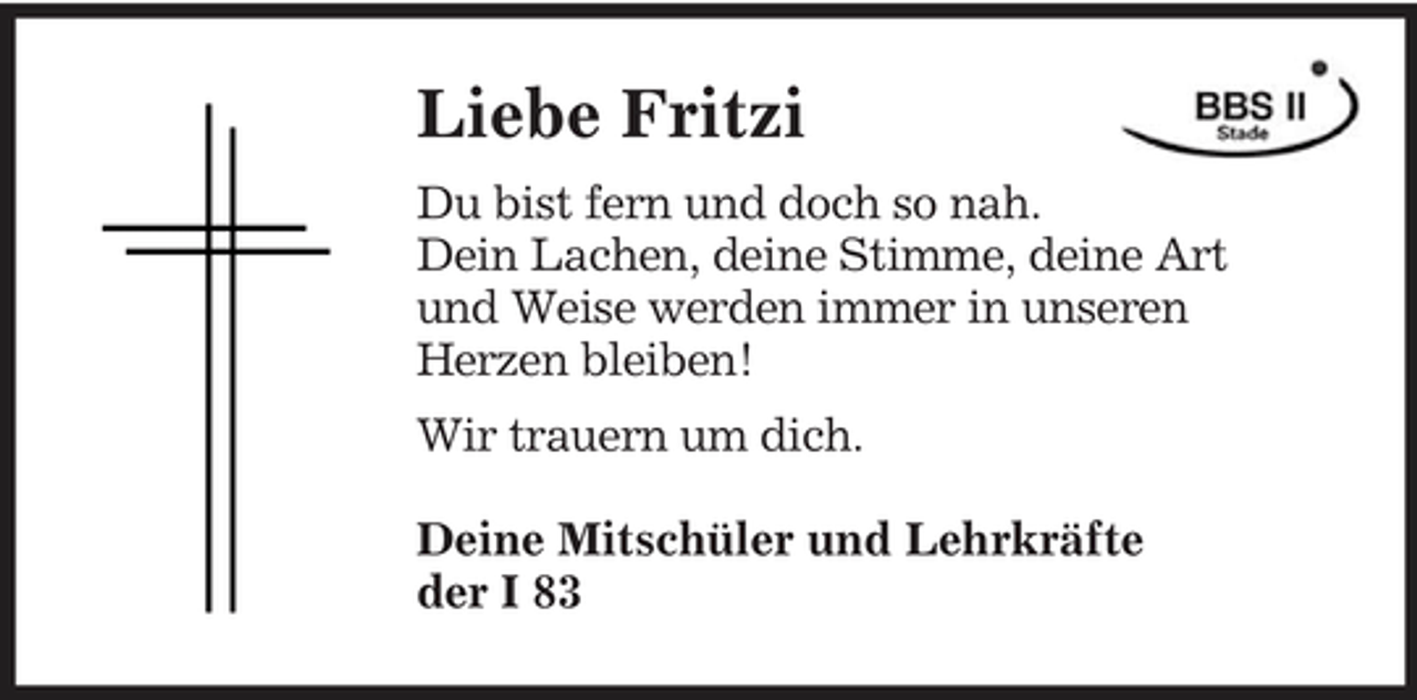 <p>Liebe Fritzi<br />Du bist fern und doch so nah. Dein Lachen, deine Stimme, deine Art und Weise werden immer in unseren Herzen bleiben! Wir trauern um dich. Deine Mitschüler und Lehrkräfte der I 83</p>