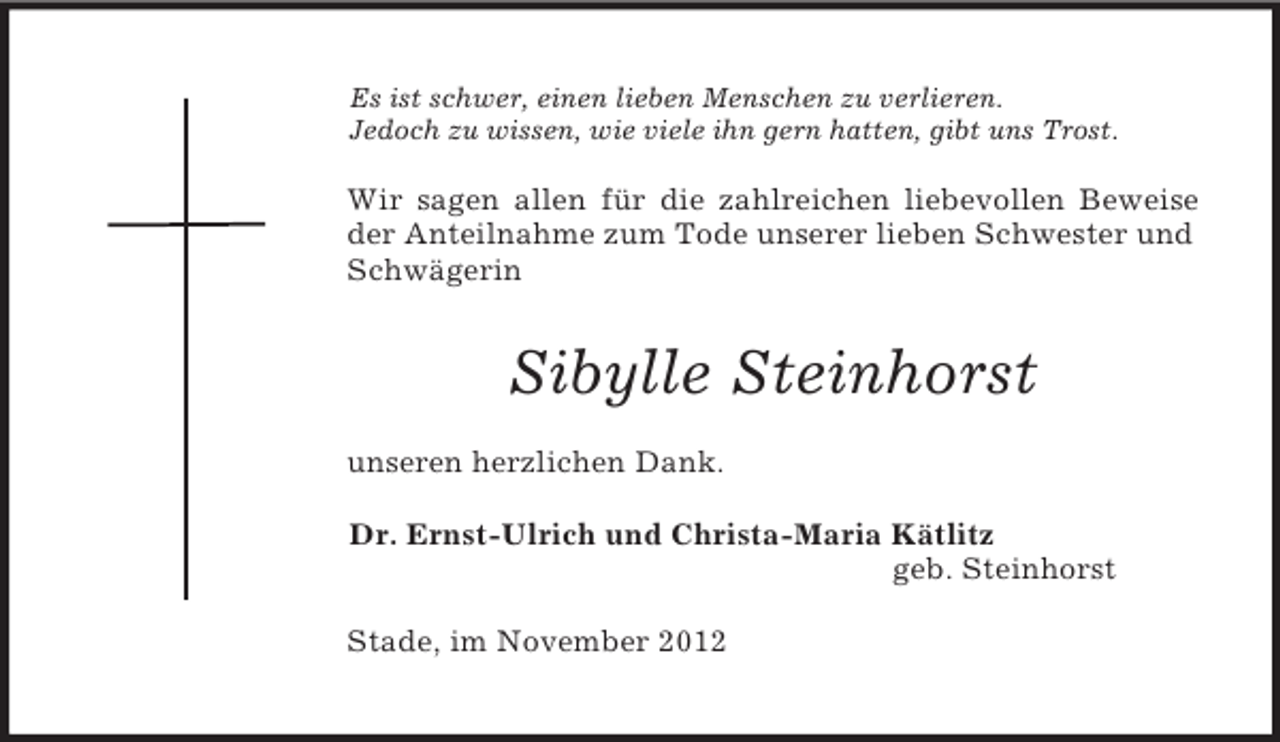 <p>Es ist schwer, einen lieben Menschen zu verlieren.<br />Jedoch zu wissen, wie viele ihn gern hatten, gibt uns Trost.<br />Wir sagen allen für die zahlreichen liebevollen Beweise<br />der Anteilnahme zum Tode unserer lieben Schwester und Schwägerin<br />Sibylle Steinhorst<br />unseren herzlichen Dank.<br />Dr. Ernst-Ulrich und Christa-Maria Kätlitz<br />geb. Steinhorst<br />Stade, im November 2012</p>