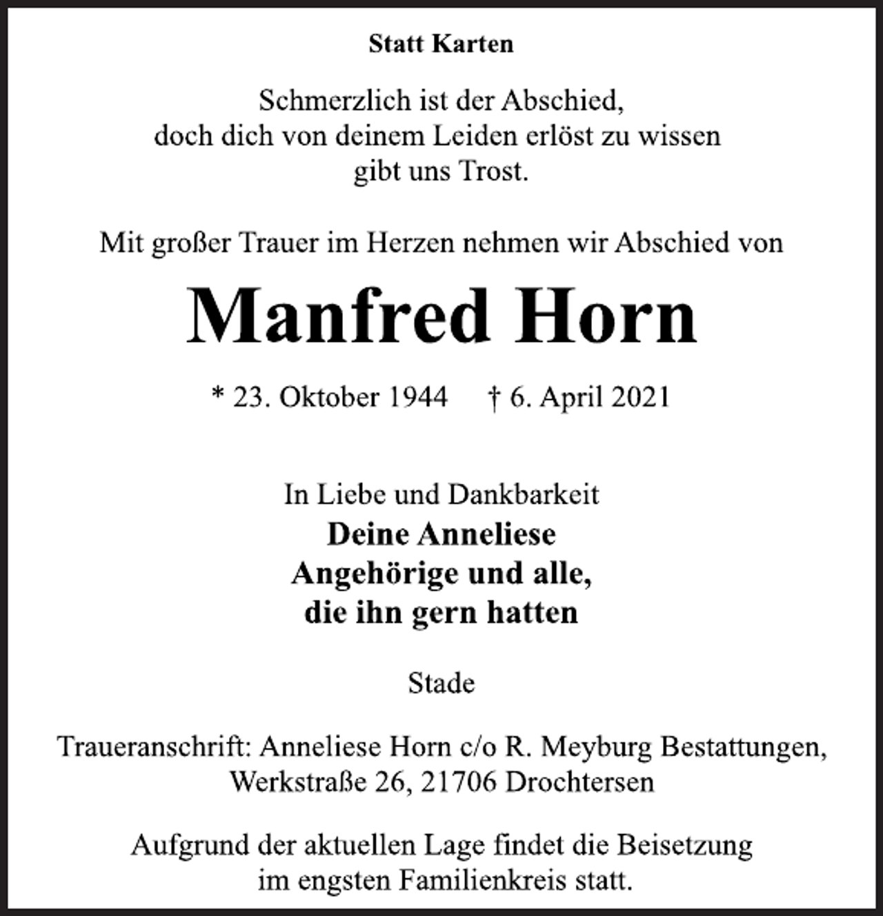<p>Statt Karten<br />Schmerzlich ist der Abschied,<br />doch dich von deinem Leiden erlöst zu wissen<br />gibt uns Trost.<br />Mit großer Trauer im Herzen nehmen wir Abschied von<br />Manfred Horn<br />* 23. Oktober 1944 † 6. April 2021<br />In Liebe und Dankbarkeit<br />Deine Anneliese<br />Angehörige und alle,<br />die ihn gern hatten<br />Stade<br />Traueranschrift: Anneliese Horn c/o R. Meyburg Bestattungen,<br />Werkstraße 26, 21706 Drochtersen<br />Aufgrund der aktuellen Lage findet die Beisetzung<br />im engsten Familienkreis statt.</p>