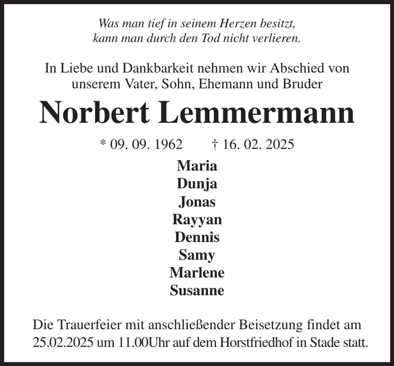 <p>Was man tief in seinem Herzen besitzt,<br />kann man durch den Tod nicht verlieren.</p><p>In Liebe und Dankbarkeit nehmen wir Abschied von<br />unserem Vater, Sohn, Ehemann und Bruder<br />Norbert Lemmermann<br />* 09. 09. 1962 † 16. 02. 2025<br />Maria<br />Dunja<br />Jonas<br />Rayyan<br />Dennis<br />Samy<br />Marlene<br />Susanne</p><p>Die Trauerfeier mit anschließender Beisetzung findet am 25.02.2025 um 11.00Uhr auf dem Horstfriedhof in Stade statt.</p>