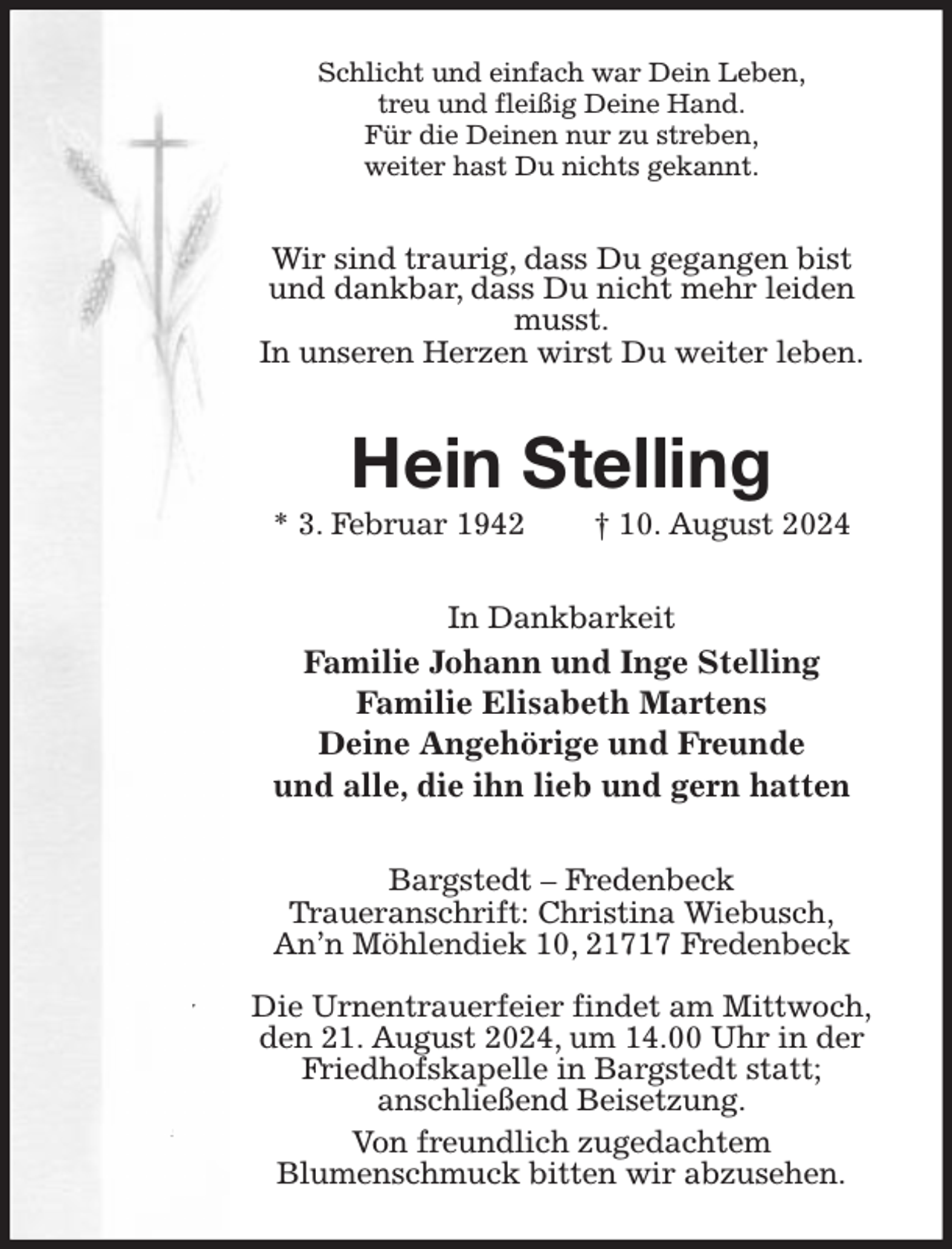 <p>Schlicht und einfach war Dein Leben,<br />treu und fleißig Deine Hand.<br />Für die Deinen nur zu streben,<br />weiter hast Du nichts gekannt.<br />Wir sind traurig, dass Du gegangen bist<br />und dankbar, dass Du nicht mehr leiden musst.<br />In unseren Herzen wirst Du weiter leben.<br />Hein Stelling<br />* 3. Februar 1942 † 10. August 2024<br />In Dankbarkeit<br />Familie Johann und Inge Stelling<br />Familie Elisabeth Martens<br />Deine Angehörige und Freunde<br />und alle, die ihn lieb und gern hatten<br />Bargstedt - Fredenbeck<br />Traueranschrift: Christina Wiebusch,<br />An'n Möhlendiek 10, 21717 Fredenbeck</p><p>Die Urnentrauerfeier findet am Mittwoch,<br />den 21. August 2024, um 14.00 Uhr in der<br />Friedhofskapelle in Bargstedt statt;<br />anschließend Beisetzung.<br />Von freundlich zugedachtem<br />Blumenschmuck bitten wir abzusehen.</p>
