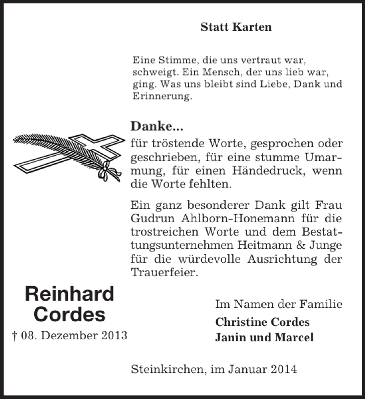 <p>Reinhard<br />Cordes<br />† 08. Dezember 2013<br />Statt Karten<br />Eine Stimme, die uns vertraut war, schweigt. Ein Mensch, der uns lieb war, ging. Was uns bleibt sind Liebe, Dank und Erinnerung.<br />Danke...<br />für tröstende Worte, gesprochen oder geschrieben, für eine stumme Umarmung, für einen Händedruck, wenn die Worte fehlten.<br />Ein ganz besonderer Dank gilt Frau Gudrun Ahlborn-Honemann für die trostreichen Worte und dem Bestattungsunternehmen Heitmann</p>