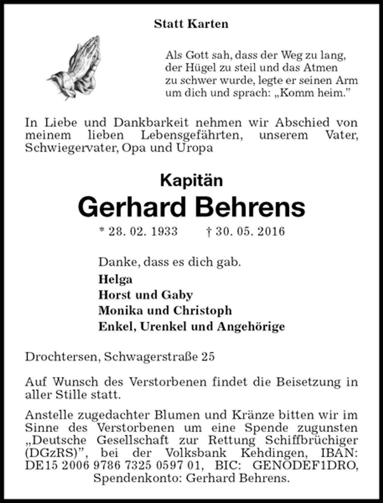 <p>Statt Karten<br />Als Gott sah, dass der Weg zu lang,<br />der Hügel zu steil und das Atmen<br />zu schwer wurde, legte er seinen Arm<br />um dich und sprach: „Komm heim.”<br />In Liebe und Dankbarkeit nehmen wir Abschied von meinem lieben Lebensgefährten, unserem Vater, Schwiegervater, Opa und Uropa<br />Kapitän<br />Gerhard Behrens<br />* 28. 02. 1933 † 30. 05. 2016<br />Danke, dass es dich gab.<br />Helga<br />Horst und Gaby<br />Monika und Christoph<br />Enkel, Urenkel und Angehörige<br />Drochtersen, Schwagerstraße 25</p><p>Auf Wunsch des Verstorbenen findet die Beisetzung in aller Stille statt.<br />Anstelle zugedachter Blumen und Kränze bitten wir im Sinne des Verstorbenen um eine Spende zugunsten „Deutsche Gesellschaft zur Rettung Schiffbrüchiger (DGzRS)”, bei der Volksbank Kehdingen, IBAN: DE15 2006 9786 7325 0597 01, BIC: GENODEF1DRO, Spendenkonto: Gerhard Behrens.</p>