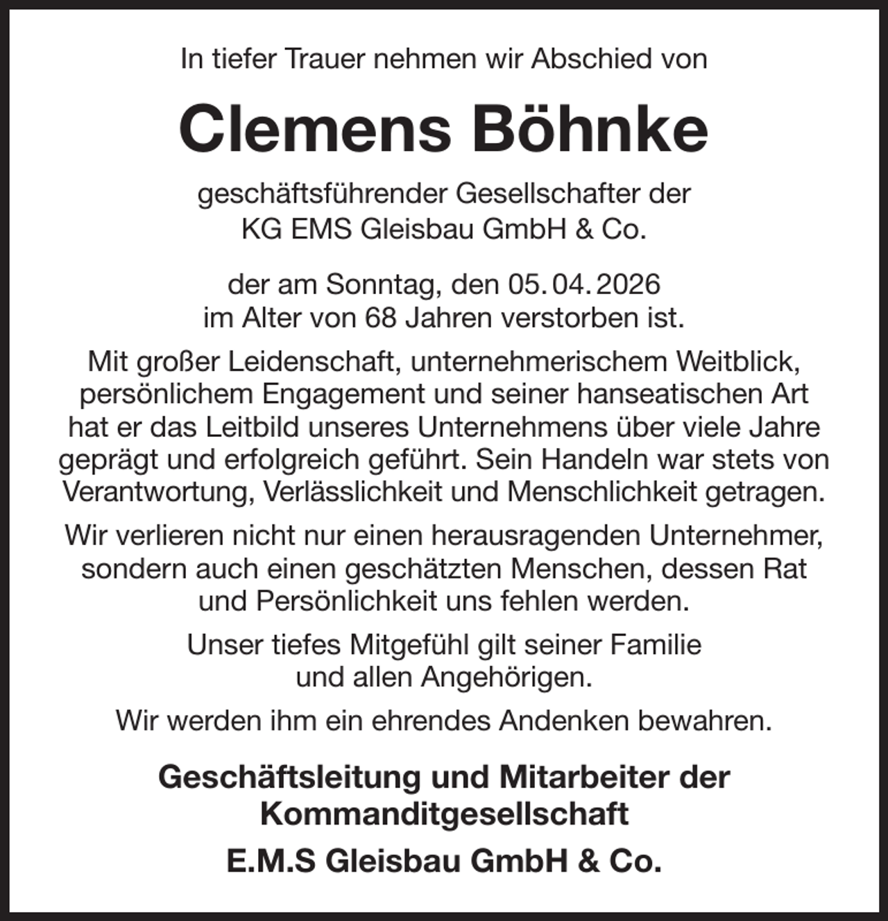 <p>In tiefer Trauer nehmen wir Abschied von<br />Clemens Böhnke<br />geschäftsführender Gesellschafter der<br />KG EMS Gleisbau GmbH &amp; Co.<br />der am Sonntag, den 05. 04. 2026<br />im Alter von 68 Jahren verstorben ist.<br />Mit großer Leidenschaft, unternehmerischem Weitblick, persönlichem Engagement und seiner hanseatischen Art hat er das Leitbild unseres Unternehmens über viele Jahre geprägt und erfolgreich geführt. Sein Handeln war stets von Verantwortung, Verlässlichkeit und Menschlichkeit getragen.<br />Wir verlieren nicht nur einen herausragenden Unternehmer, sondern auch einen geschätzten Menschen, dessen Rat und Persönlichkeit uns fehlen werden.<br />Unser tiefes Mitgefühl gilt seiner Familie<br />und allen Angehörigen.<br />Wir werden ihm ein ehrendes Andenken bewahren.<br />Geschäftsleitung und Mitarbeiter der<br />Kommanditgesellschaft<br />E.M.S Gleisbau GmbH &amp; Co.</p>