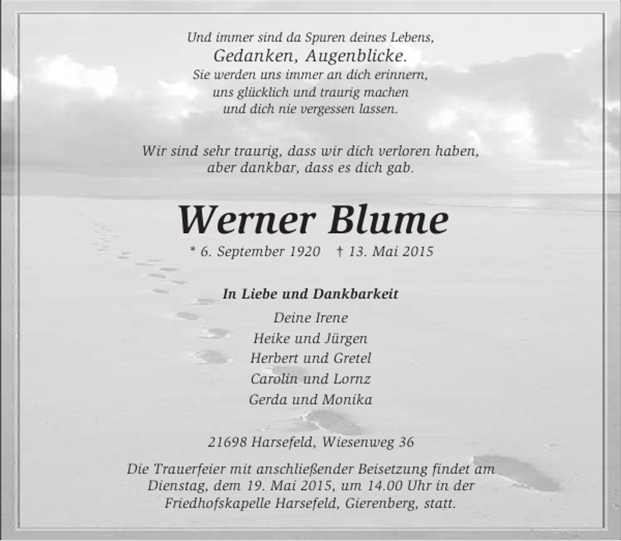 <p>Und immer sind da Spuren deines Lebens,<br />Gedanken, Augenblicke.<br />Sie werden uns immer an dich erinnern,<br />uns glücklich und traurig machen<br />und dich nie vergessen lassen.<br />Wir sind sehr traurig, dass wir dich verloren haben,<br />aber dankbar, dass es dich gab.<br />Werner Blume<br />* 6. September 1920 † 13. Mai 2015<br />In Liebe und Dankbarkeit<br />Deine Irene<br />Heike und Jürgen<br />Herbert und Gretel<br />Carolin und Lornz<br />Gerda und Monika<br />21698 Harsefeld, Wiesenweg 36<br />Die Trauerfeier mit anschließender Beisetzung findet am<br />Dienstag, dem 19. Mai 2015, um 14.00 Uhr in der<br />Friedhofskapelle Harsefeld, Gierenberg, statt.</p>