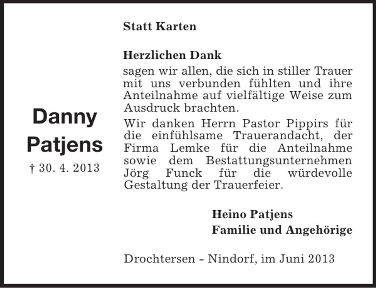 <p>Statt Karten</p><p>Danny<br />Patjens<br />† 30. 4. 2013</p><p>Herzlichen Dank<br />sagen wir allen, die sich in stiller Trauer<br />mit uns verbunden fühlten und ihre<br />Anteilnahme auf vielfältige Weise zum<br />Ausdruck brachten.<br />Wir danken Herrn Pastor Pippirs für<br />die einfühlsame Trauerandacht, der<br />Firma Lemke für die Anteilnahme<br />sowie dem Bestattungsunternehmen<br />Jörg Funck für die würdevolle<br />Gestaltung der Trauerfeier.<br />Heino Patjens<br />Familie und Angehörige<br />Drochtersen - Nindorf, im Juni 2013</p>