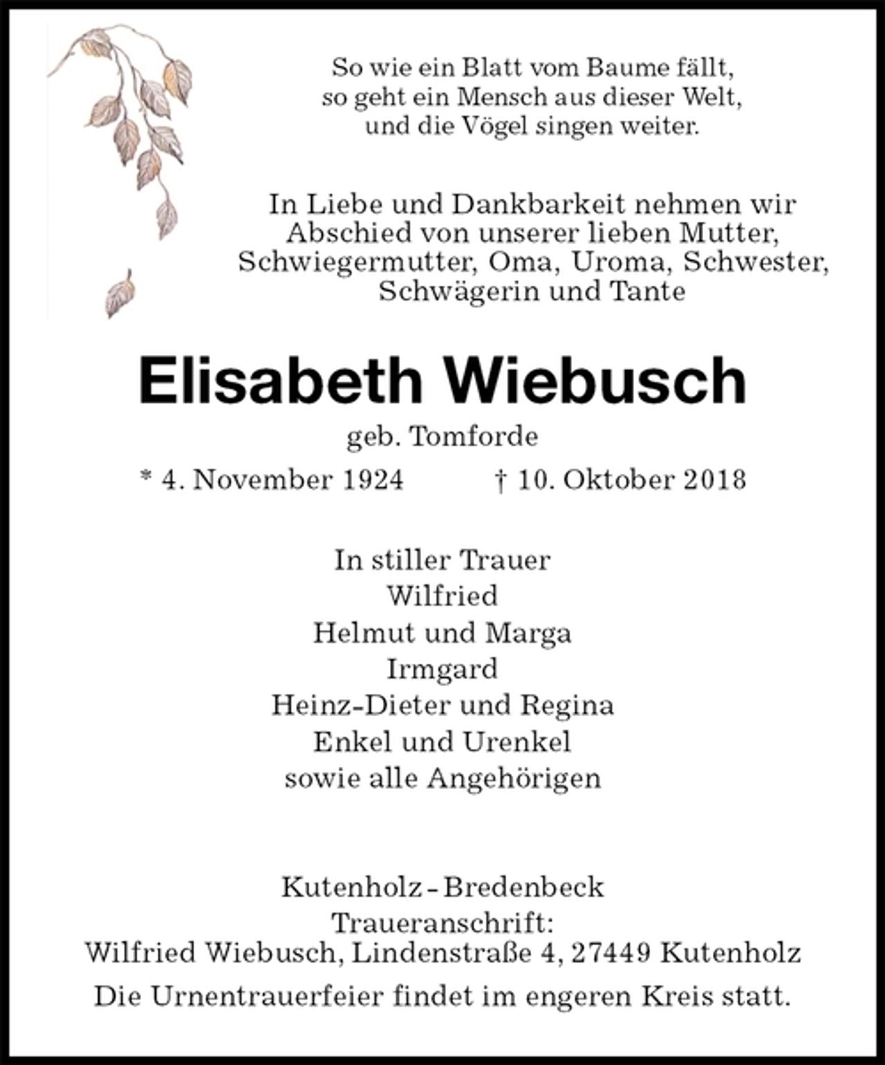 <p>So wie ein Blatt vom Baume fällt,<br />so geht ein Mensch aus dieser Welt,<br />und die Vögel singen weiter.<br />In Liebe und Dankbarkeit nehmen wir<br />Abschied von unserer lieben Mutter,<br />Schwiegermutter, Oma, Uroma, Schwester, Schwägerin und Tante<br />Elisabeth Wiebusch<br />geb. Tomforde<br />* 4. November 1924 † 10. Oktober 2018<br />In stiller Trauer<br />Wilfried<br />Helmut und Marga<br />Irmgard<br />Heinz-Dieter und Regina<br />Enkel und Urenkel<br />sowie alle Angehörigen</p><p>Kutenholz - Bredenbeck<br />Traueranschrift:<br />Wilfried Wiebusch, Lindenstraße 4, 27449 Kutenholz<br />Die Urnentrauerfeier findet im engeren Kreis statt.</p>
