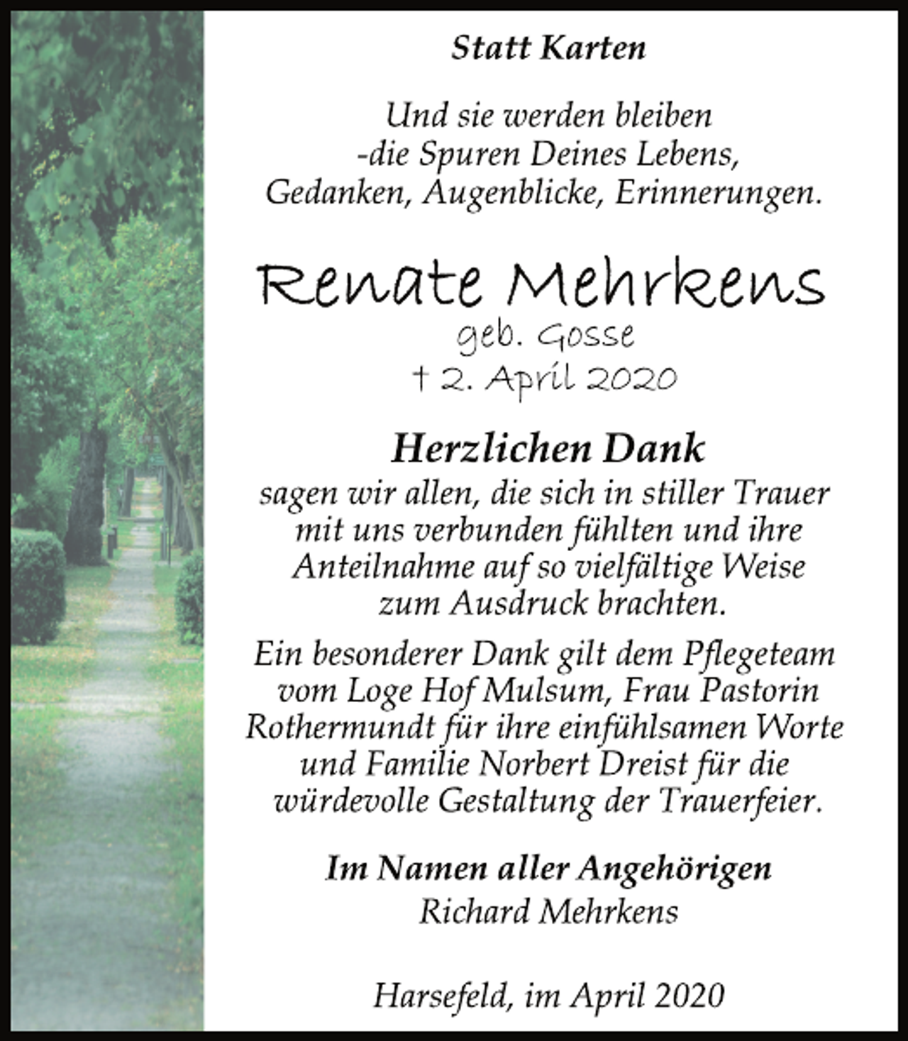 <p>Statt Karten<br />Herzlichen Dank<br />sagen wir allen, die sich in stiller Trauer<br />mit uns verbunden fühlten und ihre<br />Anteilnahme auf so vielfältige Weise<br />zum Ausdruck brachten.<br />Und sie werden bleiben<br />-die Spuren Deines Lebens,<br />Gedanken, Augenblicke, Erinnerungen.<br />Renate Mehrkens<br />geb. Gosse<br />† 2. April 2020<br />Ein besonderer Dank gilt dem Pflegeteam<br />vom Loge Hof Mulsum, Frau Pastorin<br />Rothermundt für ihre einfühlsamen Worte<br />und Familie Norbert Dreist für die<br />würdevolle Gestaltung der Trauerfeier.<br />Im Namen aller Angehörigen<br />Richard Mehrkens<br />Harsefeld, im April 2020</p>