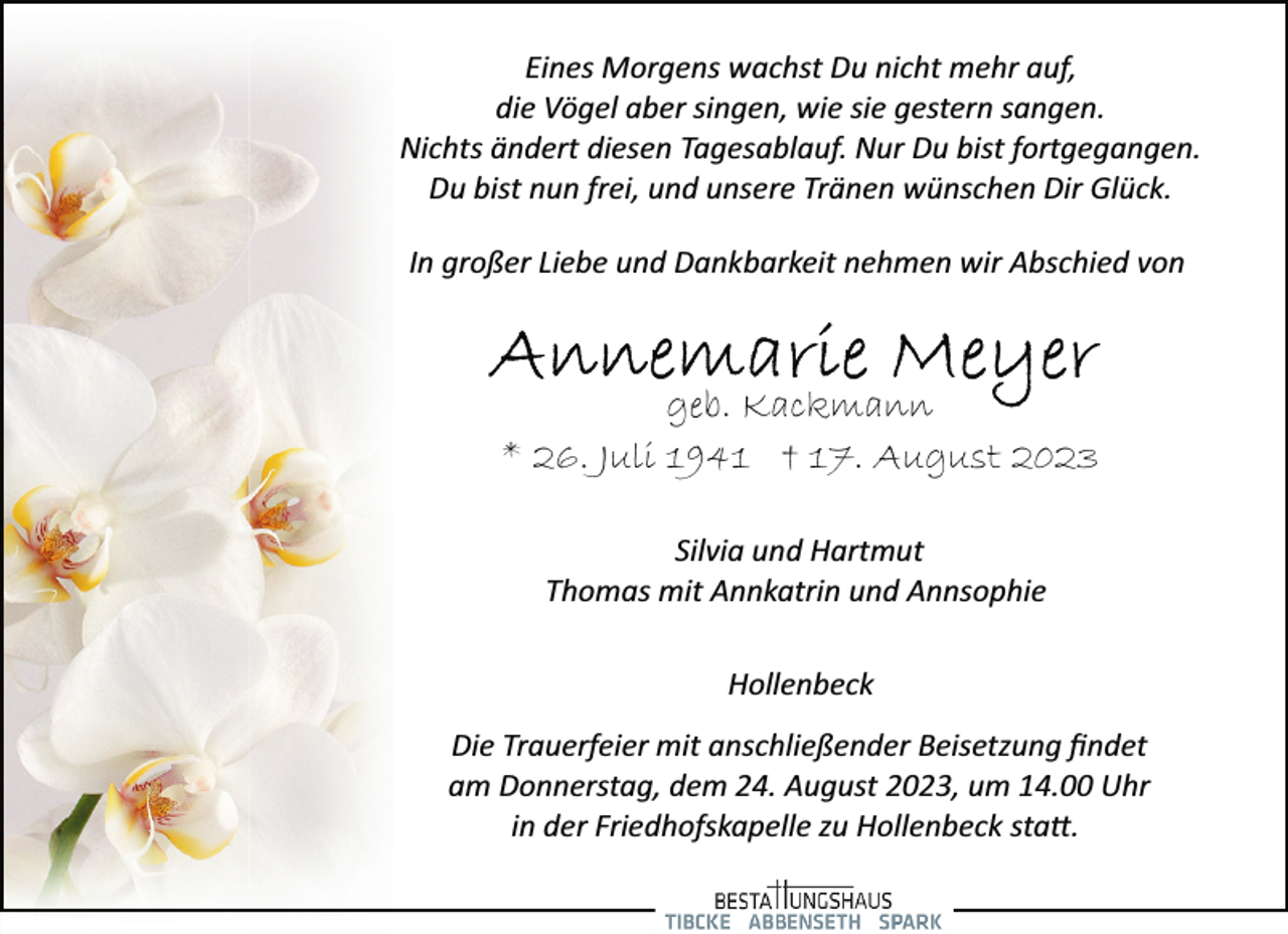 <p>geb. Kackmann<br />Silvia und Hartmut<br />Thomas mit Annkatrin und Annsophie<br />* 26. Juli 1941 † 17. August 2023<br />In großer Liebe und Dankbarkeit nehmen wir Abschied von<br />Eines Morgens wachst Du nicht mehr auf,<br />die Vögel aber singen, wie sie gestern sangen.<br />Nichts ändert diesen Tagesablauf. Nur Du bist fortgegangen.<br />Du bist nun frei, und unsere Tränen wünschen Dir Glück.<br />Hollenbeck<br />Die Trauerfeier mit anschließender Beisetzung findet<br />am Donnerstag, dem 24. August 2023, um 14.00 Uhr<br />in der Friedhofskapelle zu Hollenbeck sta.</p>