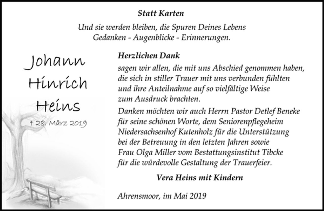 <p>Johann<br />Hinrich<br />Heins<br />† 28. März 2019<br />Statt Karten<br />Und sie werden bleiben, die Spuren Deines Lebens<br />Gedanken - Augenblicke - Erinnerungen.<br />Herzlichen Dank<br />sagen wir allen, die mit uns Abschied genommen haben,<br />die sich in stiller Trauer mit uns verbunden fühlten<br />und ihre Anteilnahme auf so vielfältige Weise<br />zum Ausdruck brachten.<br />Danken möchten wir auch Herrn Pastor Detlef Beneke<br />für seine schönen Worte, dem Seniorenpflegeheim<br />Niedersachsenhof Kutenholz für die Unterstützung<br />bei der Betreuung in den letzten Jahren sowie<br />Frau Olga Miller vom Bestattungsinstitut Tibcke<br />für die würdevolle Gestaltung der Trauerfeier.<br />Vera Heins mit Kindern<br />Ahrensmoor, im Mai 2019</p>