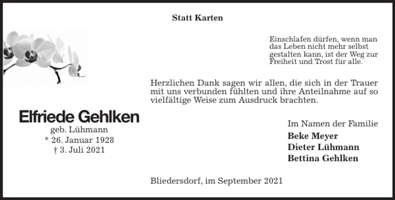 <p>Statt Karten<br />Einschlafen dürfen, wenn man<br />das Leben nicht mehr selbst<br />gestalten kann, ist der Weg zur<br />Freiheit und Trost für alle.<br />Herzlichen Dank sagen wir allen, die sich in der Trauer mit uns verbunden fühlten und ihre Anteilnahme auf so vielfältige Weise zum Ausdruck brachten.<br />Im Namen der Familie<br />Beke Meyer<br />Dieter Lühmann<br />Bettina Gehlken<br />Bliedersdorf, im September 2021<br />Elfriede Gehlken<br />geb. Lühmann<br />* 26. Januar 1928<br />† 3. Juli 2021</p>