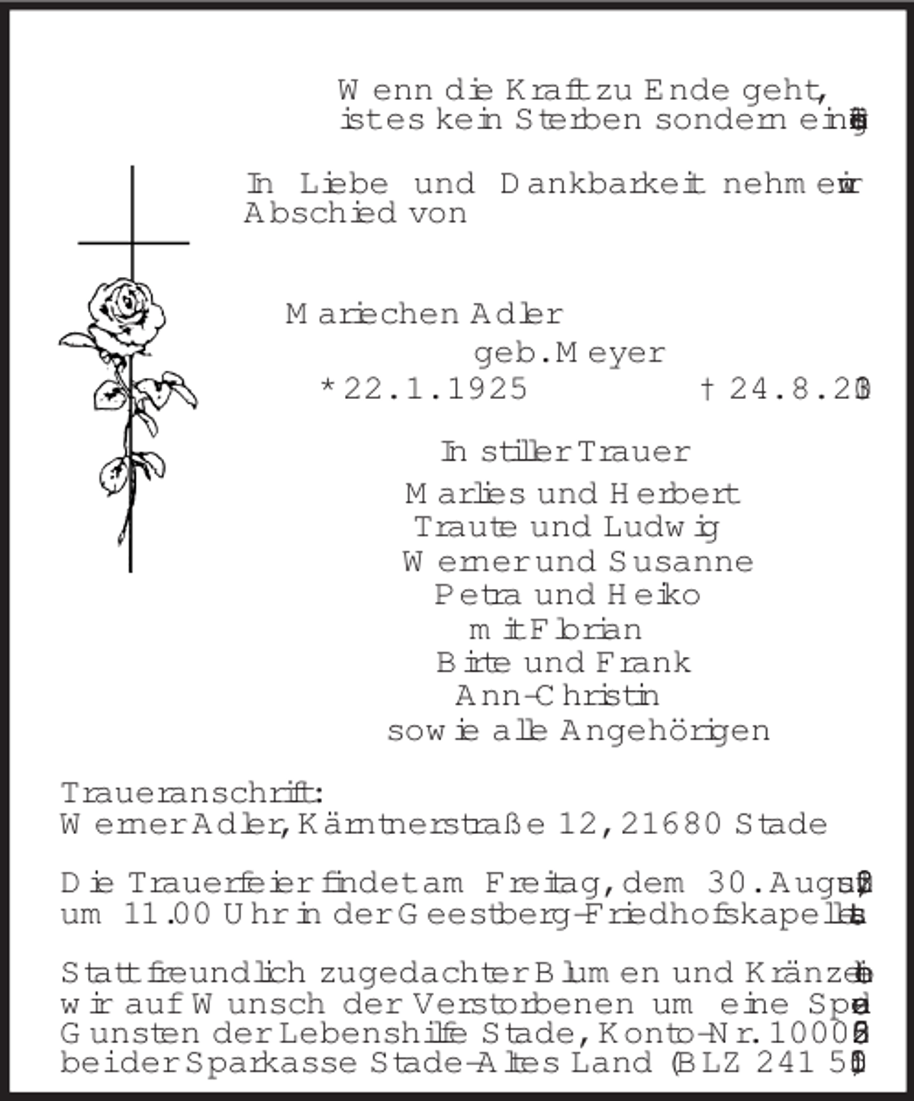 <p>Wenn die Kraft zu Ende geht,<br />ist es kein Sterben sondern eine Erlösung.<br />In Liebe und Dankbarkeit nehmen wir<br />Abschied von<br />Mariechen Adler<br />geb. Meyer<br />* 22. 1. 1925 † 24. 8. 2013<br />In stiller Trauer<br />Marlies und Herbert<br />Traute und Ludwig<br />Werner und Susanne<br />Petra und Heiko<br />mit Florian<br />Birte und Frank<br />Ann-Christin<br />sowie alle Angehörigen<br />Traueranschrift:<br />Werner Adler, Kärntnerstraße 12, 21680 Stade</p><p>Die Trauerfeier findet am Freitag, dem 30. August 2013, um 11.00 Uhr in der Geestberg-Friedhofskapelle statt.</p><p>Statt freundlich zugedachter Blumen und Kränze bitten wir auf Wunsch der Verstorbenen um eine Spende zu Gunsten der Lebenshilfe Stade, Konto-Nr. 1000 053 262 bei der Sparkasse Stade-Altes Land (BLZ 241 510 05).</p>