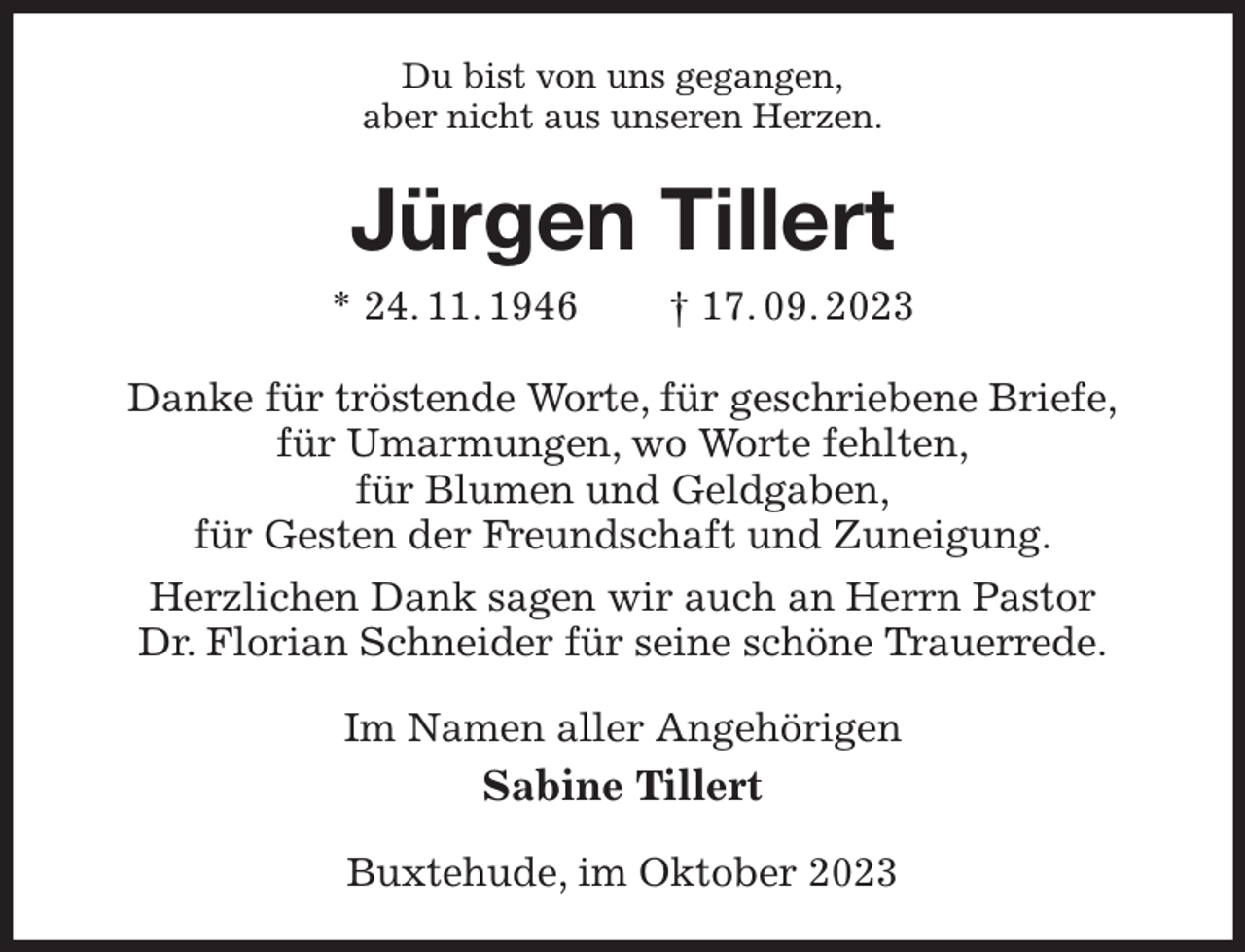 <p>Du bist von uns gegangen,<br />aber nicht aus unseren Herzen.<br />Jürgen Tillert<br />* 24. 11. 1946 † 17. 09. 2023<br />Danke für tröstende Worte, für geschriebene Briefe,<br />für Umarmungen, wo Worte fehlten,<br />für Blumen und Geldgaben,<br />für Gesten der Freundschaft und Zuneigung.<br />Herzlichen Dank sagen wir auch an Herrn Pastor<br />Dr. Florian Schneider für seine schöne Trauerrede.<br />Im Namen aller Angehörigen<br />Sabine Tillert<br />Buxtehude, im Oktober 2023</p>