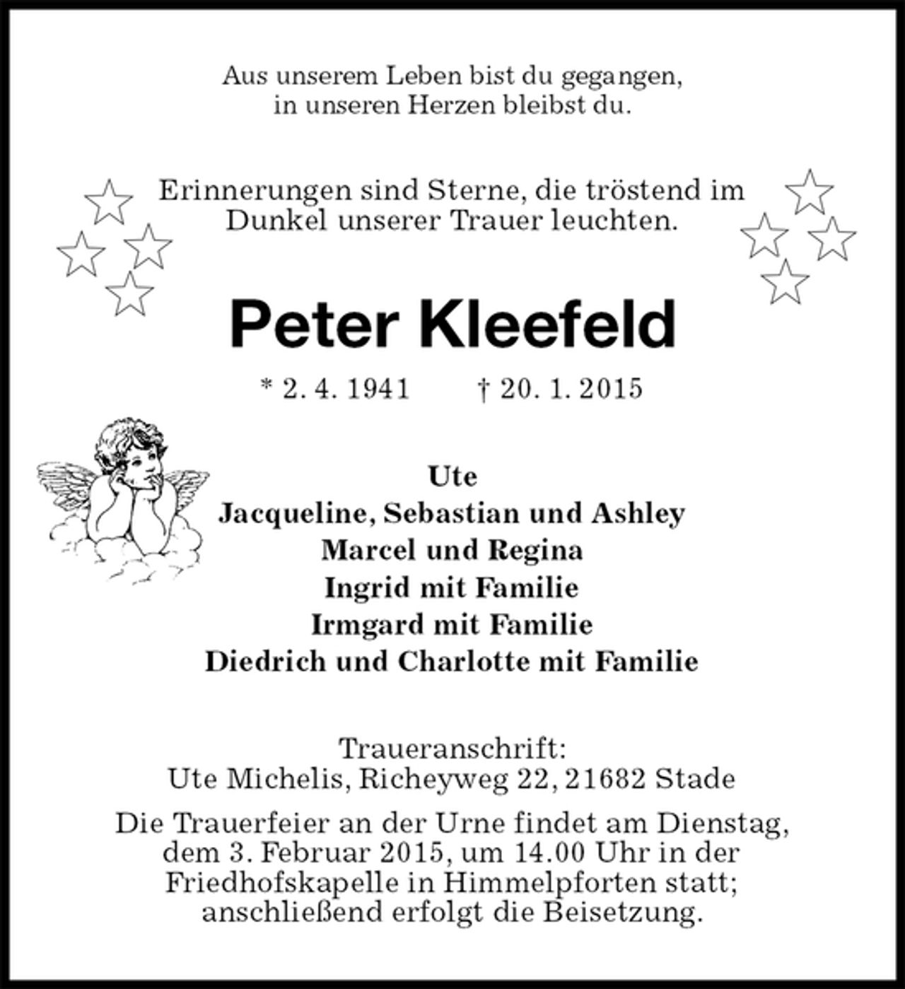 <p>Aus unserem Leben bist du gegangen,<br />in unseren Herzen bleibst du.<br />Erinnerungen sind Sterne, die tröstend im<br />Dunkel unserer Trauer leuchten.<br />Peter Kleefeld<br />* 2. 4. 1941† 20. 1. 2015<br />Ute<br />Jacqueline, Sebastian und Ashley<br />Marcel und Regina<br />Ingrid mit Familie<br />Irmgard mit Familie<br />Diedrich und Charlotte mit Familie<br />Traueranschrift:<br />Ute Michelis, Richeyweg 22, 21682 Stade<br />Die Trauerfeier an der Urne findet am Dienstag,<br />dem 3. Februar 2015, um 14.00 Uhr in der<br />Friedhofskapelle in Himmelpforten statt;<br />anschließend erfolgt die Beisetzung.</p>