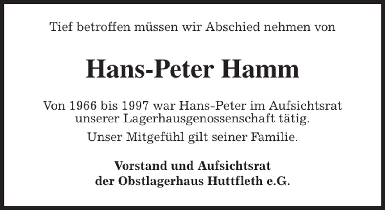 <p>Tief betroffen müssen wir Abschied nehmen von<br />Hans-Peter Hamm<br />Von 1966 bis 1997 war Hans-Peter im Aufsichtsrat<br />unserer Lagerhausgenossenschaft tätig.<br />Unser Mitgefühl gilt seiner Familie.<br />Vorstand und Aufsichtsrat<br />der Obstlagerhaus Huttfleth e.G.</p>