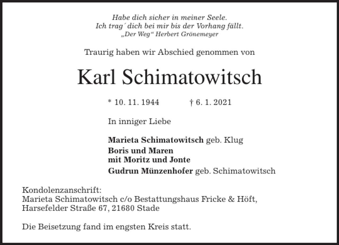 <p>Habe dich sicher in meiner Seele.<br />Ich trag´ dich bei mir bis der Vorhang fällt.<br />„Der Weg“ Herbert Grönemeyer<br />Traurig haben wir Abschied genommen von<br />Karl Schimatowitsch<br />* 10. 11. 1944 † 6. 1. 2021<br />In inniger Liebe</p>
<p>Marieta Schimatowitsch geb. Klug<br />Boris und Maren<br />mit Moritz und Jonte<br />Gudrun Münzenhofer geb. Schimatowitsch<br />Kondolenzanschrift:<br />Marieta Schimatowitsch c/o Bestattungshaus Fricke &amp; Höft,<br />Harsefelder Straße 67, 21680 Stade</p>
<p>Die Beisetzung fand im engsten Kreis statt.</p>