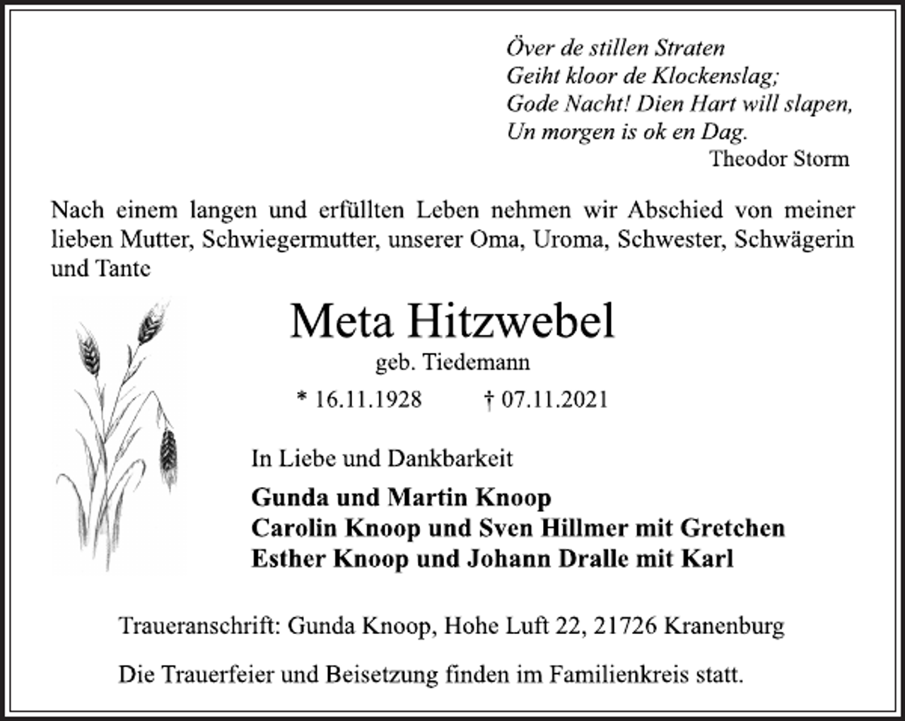 <p>Över de stillen Straten<br />Geiht kloor de Klockenslag;<br />Gode Nacht! Dien Hart will slapen,<br />Un morgen is ok en Dag.<br />Theodor Storm<br />Nach einem langen und erfüllten Leben nehmen wir Abschied von meiner<br />lieben Mutter, Schwiegermutter, unserer Oma, Uroma, Schwester, Schwägerin<br />und Tante<br />Meta Hitzwebel<br />geb. Tiedemann<br />* 16.11.1928 † 07.11.2021<br />In Liebe und Dankbarkeit<br />Gunda und Martin Knoop<br />Carolin Knoop und Sven Hillmer mit Gretchen<br />Esther Knoop und Johann Dralle mit Karl<br />Traueranschrift: Gunda Knoop, Hohe Luft 22, 21726 Kranenburg<br />Die Trauerfeier und Beisetzung finden im Familienkreis statt.</p>