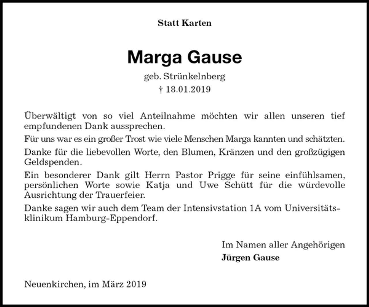 <p>Statt Karten<br />Marga Gause<br />geb. Strünkelnberg<br />† 18.01.2019<br />Überwältigt von so viel Anteilnahme möchten wir allen unseren tief<br />empfundenen Dank aussprechen.<br />Für uns war es ein großer Trost wie viele Menschen Marga kannten und schätzten.<br />Danke für die liebevollen Worte, den Blumen, Kränzen und den großzügigen<br />Geldspenden.<br />Ein besonderer Dank gilt Herrn Pastor Prigge für seine einfühlsamen,<br />persönlichen Worte sowie Katja und Uwe Schütt für die würdevolle<br />Ausrichtung der Trauerfeier.<br />Danke sagen wir auch dem Team der Intensivstation 1A vom Universitätsklinikum Hamburg-Eppendorf.<br />Im Namen aller Angehörigen<br />Jürgen Gause<br />Neuenkirchen, im März 2019</p>