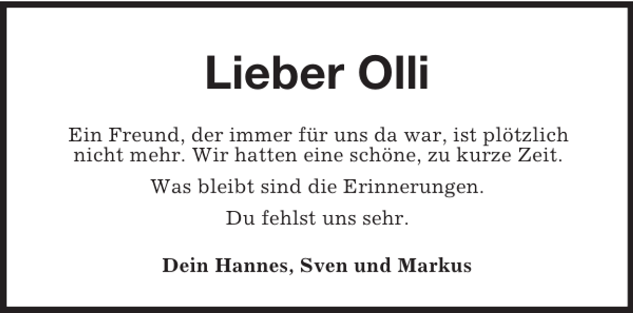 <p>Lieber Olli<br />Ein Freund, der immer für uns da war, ist plötzlich nicht mehr. Wir hatten eine schöne, zu kurze Zeit.<br />Was bleibt sind die Erinnerungen.<br />Du fehlst uns sehr.<br />Dein Hannes, Sven und Markus</p>