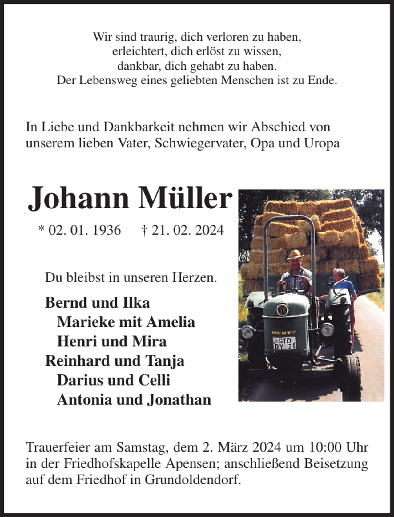 <p>Wir sind traurig, dich verloren zu haben,<br />erleichtert, dich erlöst zu wissen,<br />dankbar, dich gehabt zu haben.<br />Der Lebensweg eines geliebten Menschen ist zu Ende.<br />In Liebe und Dankbarkeit nehmen wir Abschied von<br />unserem lieben Vater, Schwiegervater, Opa und Uropa<br />Johann Müller<br />* 02. 01. 1936 † 21. 02. 2024<br />Du bleibst in unseren Herzen.<br />Bernd und Ilka<br />Marieke mit Amelia<br />Henri und Mira<br />Reinhard und Tanja<br />Darius und Celli<br />Antonia und Jonathan<br />Trauerfeier am Samstag, dem 2. März 2024 um 10:00 Uhr in der Friedhofskapelle Apensen; anschließend Beisetzung auf dem Friedhof in Grundoldendorf.</p>