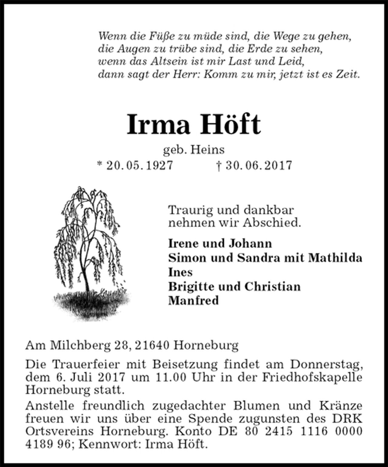 <p>Wenn die Füße zu müde sind, die Wege zu gehen,<br />die Augen zu trübe sind, die Erde zu sehen,<br />wenn das Altsein ist mir Last und Leid,<br />dann sagt der Herr: Komm zu mir, jetzt ist es Zeit.<br />Irma Höft<br />geb. Heins<br />* 20. 05. 1927 † 30. 06. 2017<br />Traurig und dankbar<br />nehmen wir Abschied.<br />Irene und Johann<br />Simon und Sandra mit Mathilda<br />Ines<br />Brigitte und Christian<br />Manfred<br />Am Milchberg 28, 21640 Horneburg<br />Die Trauerfeier mit Beisetzung findet am Donnerstag, dem 6. Juli 2017 um 11.00 Uhr in der Friedhofskapelle Horneburg statt.<br />Anstelle freundlich zugedachter Blumen und Kränze freuen wir uns über eine Spende zugunsten des DRK Ortsvereins Horneburg. Konto DE 80 2415 1116 0000 4189 96; Kennwort: Irma Höft.</p>
