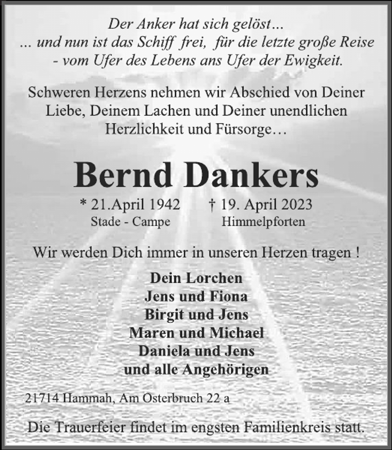 <p>Der Anker hat sich gelöst…<br />… und nun ist das Schiff frei, für die letzte große Reise<br />- vom Ufer des Lebens ans Ufer der Ewigkeit.<br />Schweren Herzens nehmen wir Abschied von Deiner<br />Liebe, Deinem Lachen und Deiner unendlichen<br />Herzlichkeit und Fürsorge…<br />Bernd Dankers<br />* 21.April 1942 † 19. April 2023<br />Stade - Campe Himmelpforten<br />Wir werden Dich immer in unseren Herzen tragen !<br />Dein Lorchen<br />Jens und Fiona<br />Birgit und Jens<br />Maren und Michael<br />Daniela und Jens<br />und alle Angehörigen<br />21714 Hammah, Am Osterbruch 22 a<br />Die Trauerfeier findet im engsten Familienkreis statt.</p>