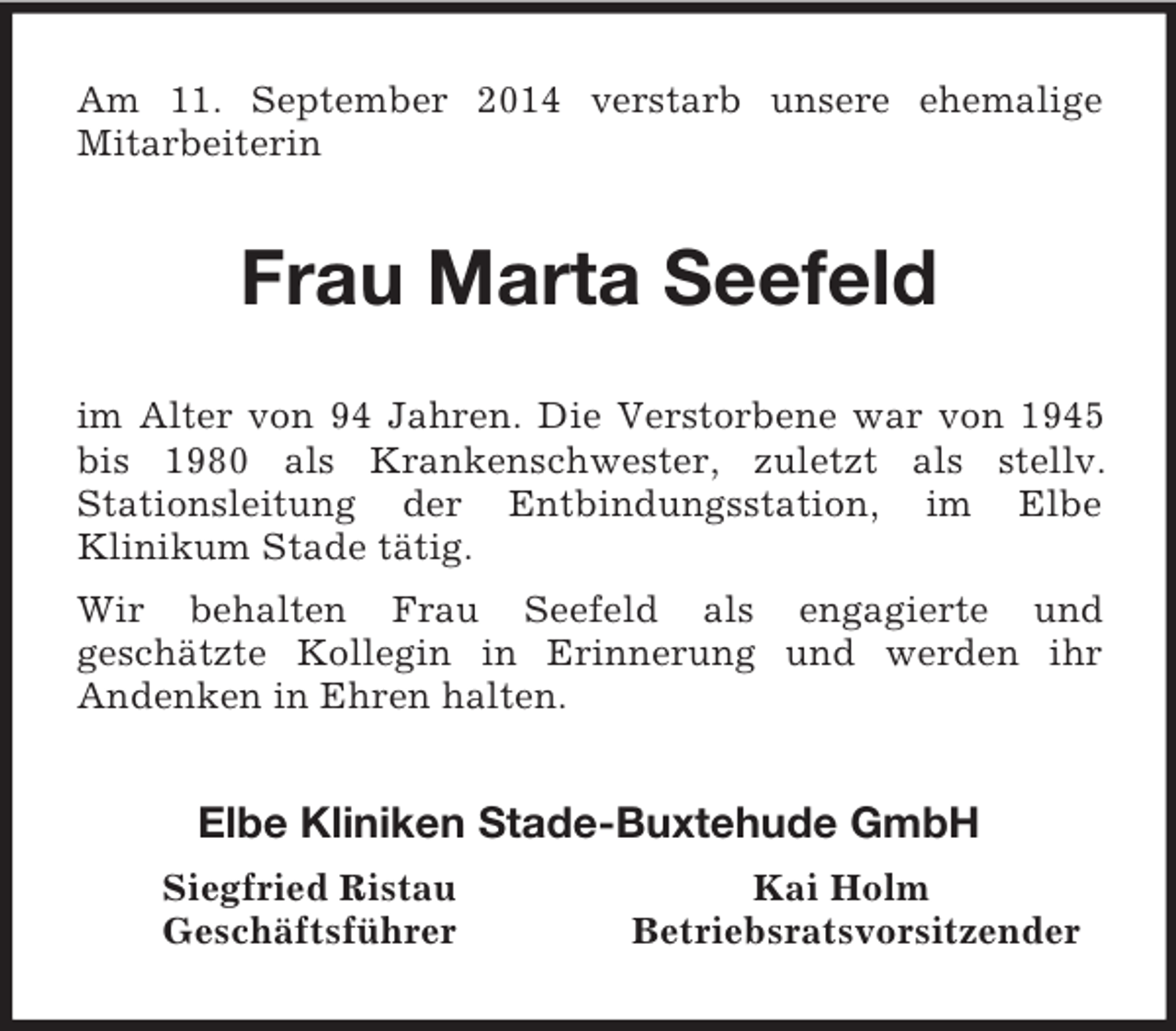 <p>Am 11. September 2014 verstarb unsere ehemalige<br />Mitarbeiterin<br />Frau Marta Seefeld<br />im Alter von 94 Jahren. Die Verstorbene war von 1945 bis 1980 als Krankenschwester, zuletzt als stellv.<br />Stationsleitung der Entbindungsstation, im Elbe<br />Klinikum Stade tätig.<br />Wir behalten Frau Seefeld als engagierte und<br />geschätzte Kollegin in Erinnerung und werden ihr<br />Andenken in Ehren halten.<br />Elbe Kliniken Stade-Buxtehude GmbH<br />Siegfried Ristau Kai Holm<br />Geschäftsführer Betriebsratsvorsitzender</p>