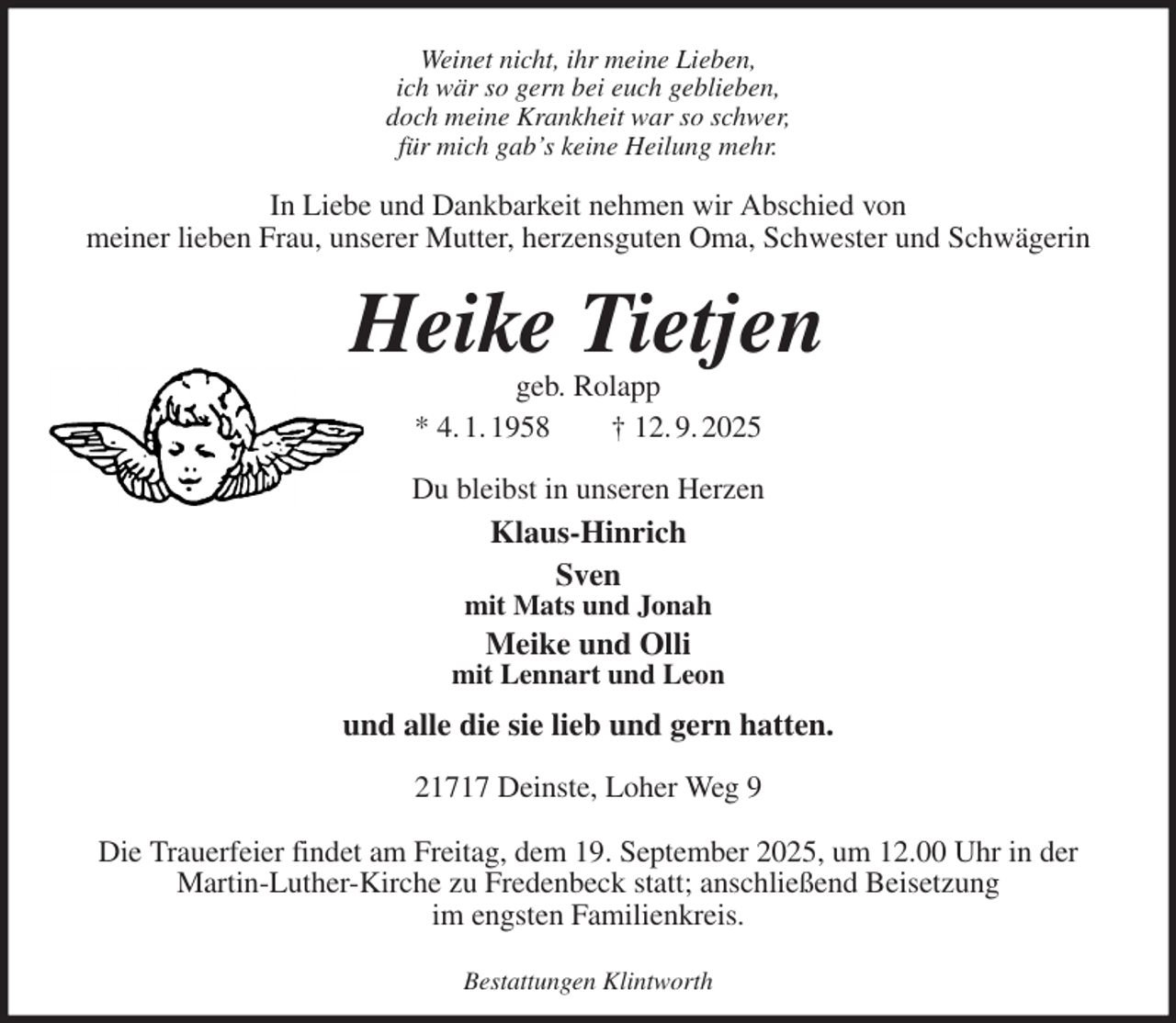 <p>Weinet nicht, ihr meine Lieben,<br />ich wär so gern bei euch geblieben,<br />doch meine Krankheit war so schwer,<br />für mich gab's keine Heilung mehr.<br />In Liebe und Dankbarkeit nehmen wir Abschied von<br />meiner lieben Frau, unserer Mutter, herzensguten Oma, Schwester und Schwägerin<br />Heike Tietjen<br />geb. Rolapp<br />* 4. 1. 1958 † 12. 9. 2025<br />Du bleibst in unseren Herzen<br />Klaus-Hinrich<br />Sven<br />mit Mats und Jonah<br />Meike und Olli<br />mit Lennart und Leon<br />und alle die sie lieb und gern hatten.<br />21717 Deinste, Loher Weg 9</p><p>Die Trauerfeier findet am Freitag, dem 19. September 2025, um 12.00 Uhr in der<br />Martin-Luther-Kirche zu Fredenbeck statt; anschließend Beisetzung<br />im engsten Familienkreis.</p><p>Bestattungen Klintworth</p>