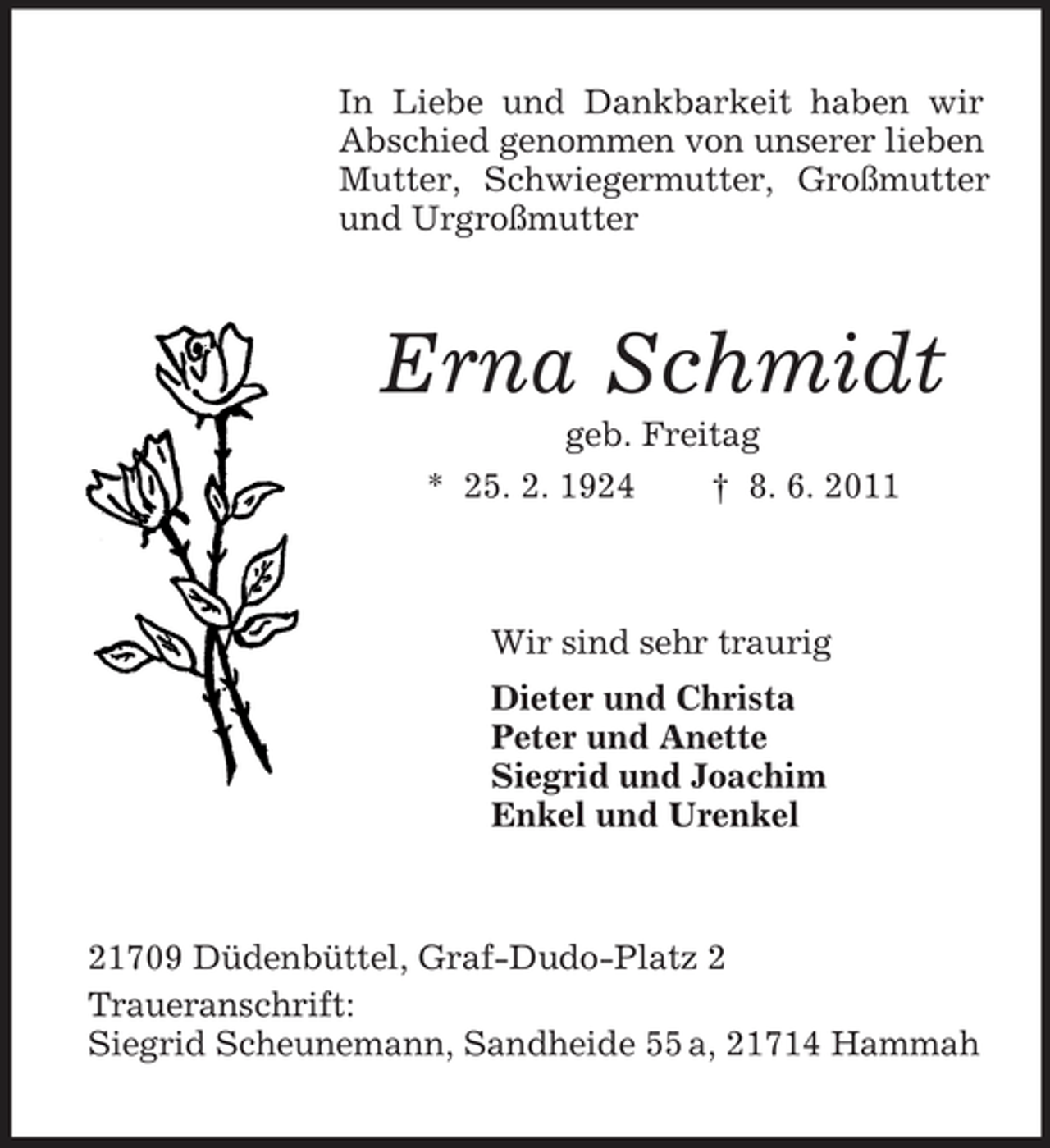 <p>In Liebe und Dankbarkeit haben wir Abschied genommen von unserer lieben Mutter, Schwiegermutter, Großmutter und Urgroßmutter<br />Erna Schmidt<br />geb. Freitag<br />* 25. 2. 1924 † 8. 6. 2011<br />Wir sind sehr traurig<br />Dieter und Christa<br />Peter und Anette<br />Siegrid und Joachim<br />Enkel und Urenkel<br />21709 Düdenbüttel, Graf-Dudo-Platz 2<br />Traueranschrift:<br />Siegrid Scheunemann, Sandheide 55 a, 21714 Hammah</p>