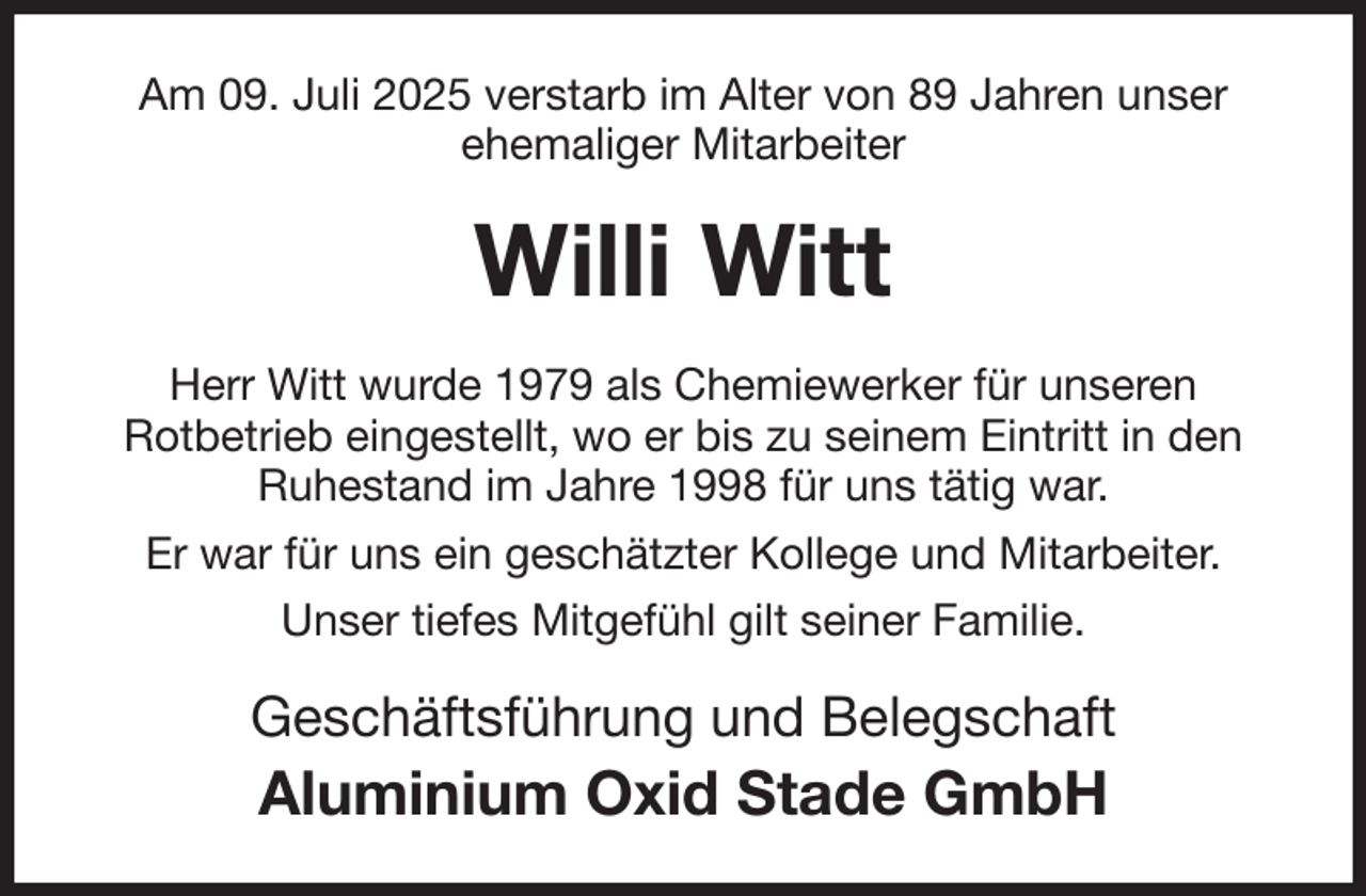 <p>Am 09. Juli 2025 verstarb im Alter von 89 Jahren unser ehemaliger Mitarbeiter<br />Willi Witt<br />Herr Witt wurde 1979 als Chemiewerker für unseren<br />Rotbetrieb eingestellt, wo er bis zu seinem Eintritt in den Ruhestand im Jahre 1998 für uns tätig war.<br />Er war für uns ein geschätzter Kollege und Mitarbeiter.<br />Unser tiefes Mitgefühl gilt seiner Familie.<br />Geschäftsführung und Belegschaft<br />Aluminium Oxid Stade GmbH</p>