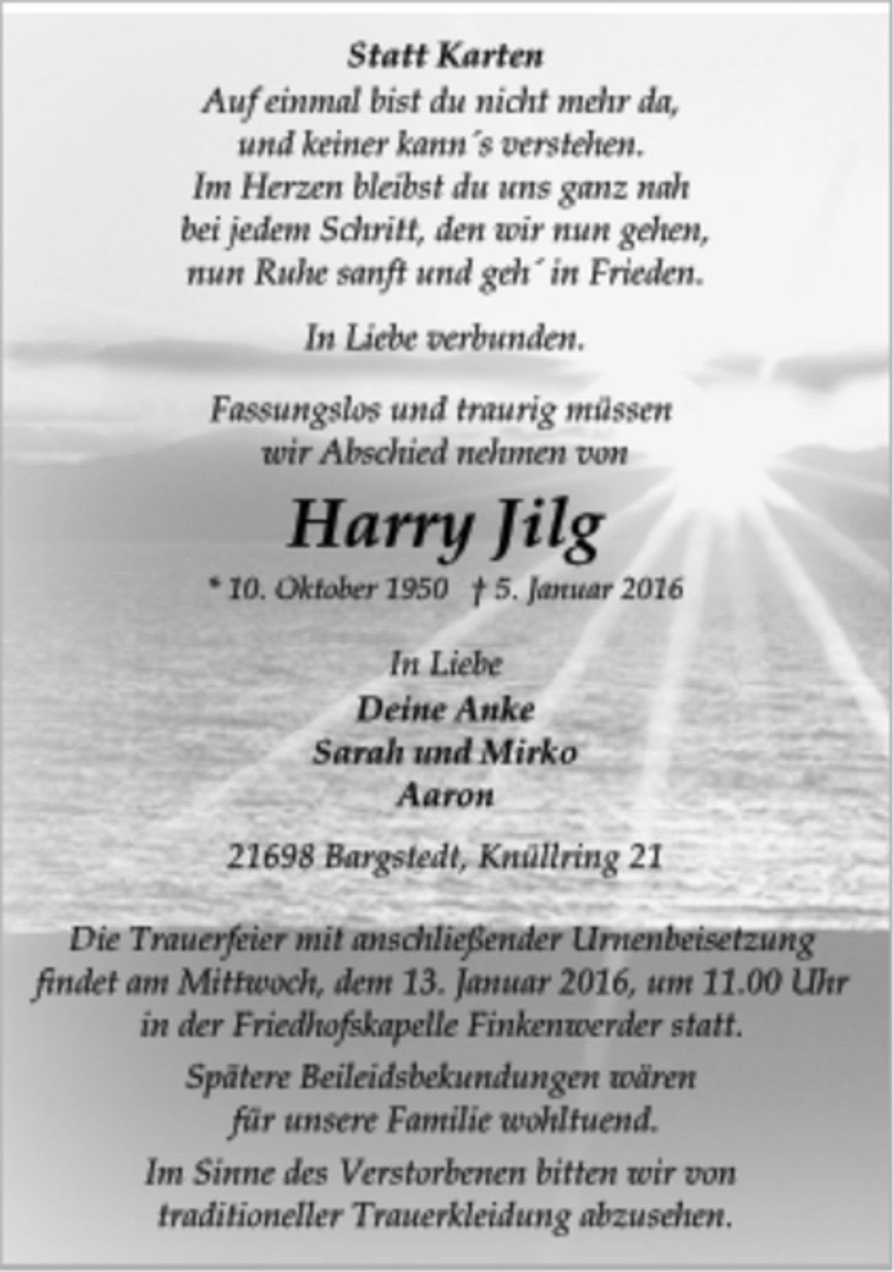 <p>Statt Karten<br />Auf einmal bist du nicht mehr da,<br />und keiner kann´s verstehen.<br />Im Herzen bleibst du uns ganz nah<br />bei jedem Schritt, den wir nun gehen,<br />nun Ruhe sanft und geh´ in Frieden.<br />In Liebe verbunden.<br />Fassungslos und traurig müssen<br />wir Abschied nehmen von<br />Harry Jilg<br />* 10. Oktober 1950 † 5. Januar 2016<br />In Liebe<br />Deine Anke<br />Sarah und Mirko<br />Aaron<br />21698 Bargstedt, Knüllring 21<br />Die Trauerfeier mit anschließender Urnenbeisetzung<br />findet am Mittwoch, dem 13. Januar 2016, um 11.00 Uhr<br />in der Friedhofskapelle Finkenwerder statt.<br />Spätere Beileidsbekundungen wären<br />für unsere Familie wohltuend.<br />Im Sinne des Verstorbenen bitten wir von<br />traditioneller Trauerkleidung abzusehen.</p>